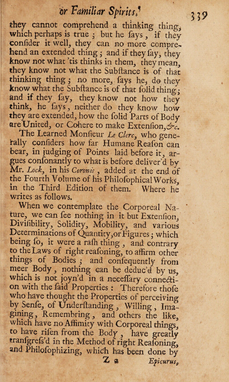 they cannot comprehend a thinking thing,* which perhaps is true ,• but he fays , if they confider it well, they can no more compre¬ hend an extended thing ♦ and if they fay, they know not what ’tis thinks in them, they mean, they know not what the Subltance is of that thinking thing; no more, fays he3 do they know what the Subftance is of that folid thing • and if they fay, they know not how they think, he fays, neither do they know how they are extended, how the folid Parts of Body are United, or Cohere to make Extenfion,^. The Learned Monfieur Le Clerc3 who gene¬ rally confiders how far Humane Reafon can bear, in judging of Points laid before it, ar¬ gues confonantly to what is before deliver’d by Mr. Locky in his Coronls , added at the end of the Fourth Volume of his Philofophical Works, in yhe Third Edition of them. Where he writes as follows. When we contemplate the Corporeal Na- * ture, we can fee nothing in it but Extenfion, Divifibility, Solidity, Mobility, and various Determinations of Quantity^or Figures * which being fo, it were a rafh thing , and contrary to the Laws of right reafoning, to affirm other things of Bodies ,* and confequently from meer Body, nothing can be deduc’d by us, which is not joynd in a neceffary conne&i- on with the faid Properties : Therefore thofe who have thought the Properties of perceiving by Senfe, of Undemanding , Willing, Ima¬ gining, Remembring, and others the like, which have no Affimity with Corporeal things, to have rifen from the Body , have greatly tranigrefs d in the Method of right Reafoning, and Philofophizing, which has been done by s Epicurus?