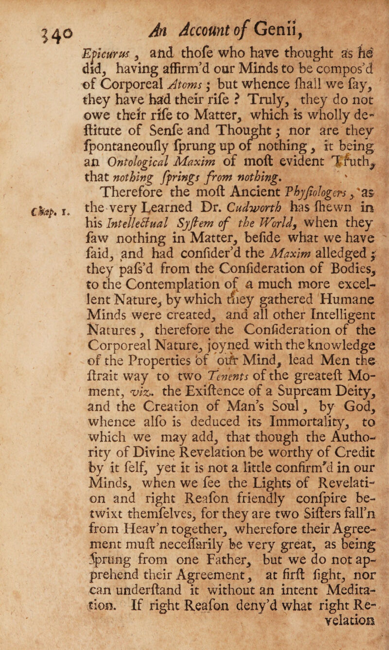 Epicurus, and thofe who have thought as he did, having affirm’d our Minds to be compos’d of Corporeal Atoms; but whence fhail we fay, they have had their rife ? Truly, they do not owe their rife to Matter, which is wholly de~ ftitute of Senfe and Thought $ nor are they fpontaneoufly fprung up or nothing, it being an Ontological Maxim of moft evident Tfuth^ that nothing fprings from nothing. Therefore the moft Ancient Vhyfiologers /as the very Learned Dr. Cudworth has (hewn in his Intellectual Syflem of the JVorldj when they faw nothing in Matter, befide what we have faid, and had confider’d the Maxim alledged £ they pafs’d from the Confideration of Bodies, to the Contemplation of n much more excel¬ lent Nature, by which they gathered Humane Minds were created, and all other Intelligent Natures, therefore the Confideration of the Corporeal Nature, jpyned with the knowledge of the Properties bf oifr Mind, lead Men the ftrait way to two fenents of the greateft Mo¬ ment, *viz» the Exiftence of a Supream Deity, and the Creation of Man’s Soul, by God, whence alfo is deduced its Immortality, to which we may add, that though the Autho¬ rity of Divine Revelation be worthy of Credit by it felf, yet it is not a little confirm'd in our Minds, when we fee the Lights of Revelati¬ on and right Reafon friendly confpire be¬ twixt themfelves, for they are two Sifters fall’n from Heav’n together, wherefore their Agree¬ ment muft necelfarily be very great, as being Sprung from one Father, but we do not ap¬ prehend their Agreement, at firft fight, nor can underftand it without an intent Medita¬ tion. If right Reafon deny’d what right Re¬ velation