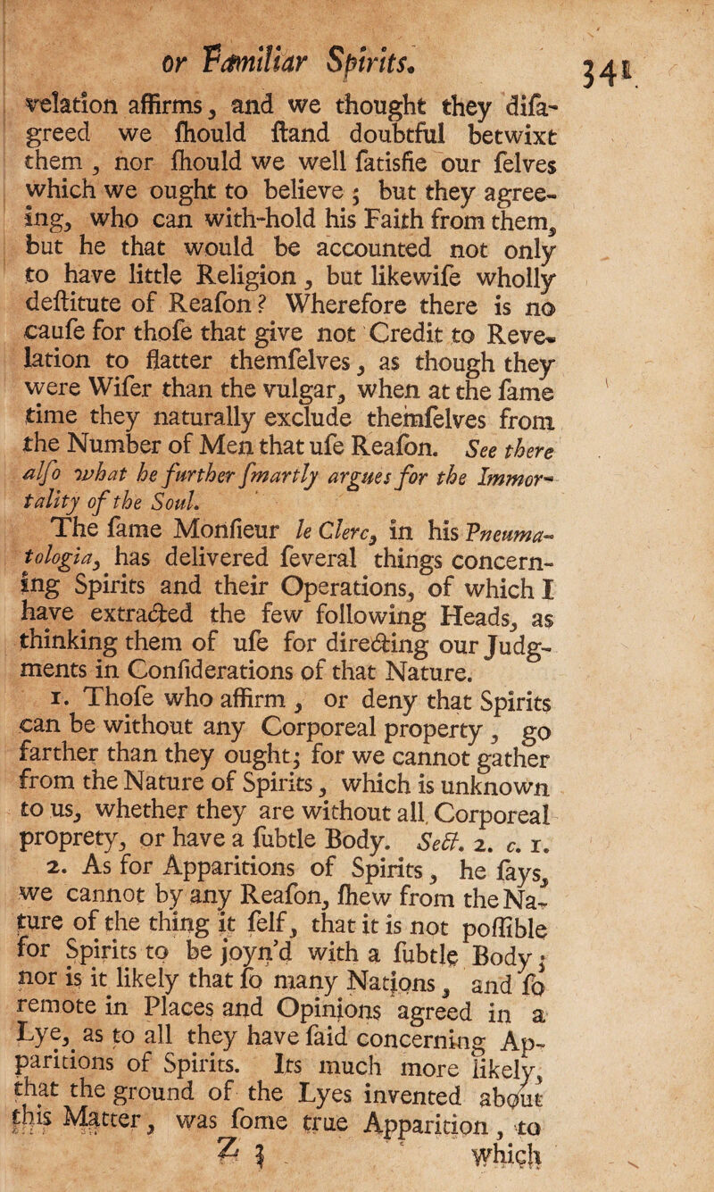 relation affirms , and we thought they difa- greed we fhould ftand doubtful betwixt them 3 nor fhould we well fatisfie our felves which we ought to believe ; but they agree¬ ing, who can with-hold his Faith from them, but he that would be accounted not only to have little Religion, but likewife wholly deftitute of Reafon ? Wherefore there is no caufe for thofe that give not Credit to Reve* lation to flatter themfelves , as though they were Wifer than the vulgar, when at the fame 1 time they naturally exclude themfelves from the Number of Men that ufe Reafon. See there alfo what he further fmartly argues for the Immor■» tallty of the Soul, The fame Monfieur k Clerc, in his Vneuma- tologia, has delivered feveral things concern¬ ing Spirits and their Operations, of which I have extraded the few following Heads, as thinking them of ufe for direding our Judg¬ ments in Gonfiderations of that Nature. 1. Thofe who affirm , or deny that Spirits can be without any Corporeal property, go farther than they ought; for we cannot gather from the Nature of Spirits , which is unknown to us, whether they are without all, Corporeal proprety, or have a fubtle Body. Sett. 2. c. r. 2. As for Apparitions of Spirits, he fays, we cannot by any Reafon, fhew from the Na¬ ture of the thing it felf, that it is not poffible for Spirits to be joyn’d with a fubtle Body; nor is it likely that lo many Nations, and fo remote in Places and Opinions agreed in a Lye, as to all they have faid concerning Ap¬ paritions of Spirits. Its much more likely, that the ground of the Lyes invented about this Matter, was fome true Apparition, to