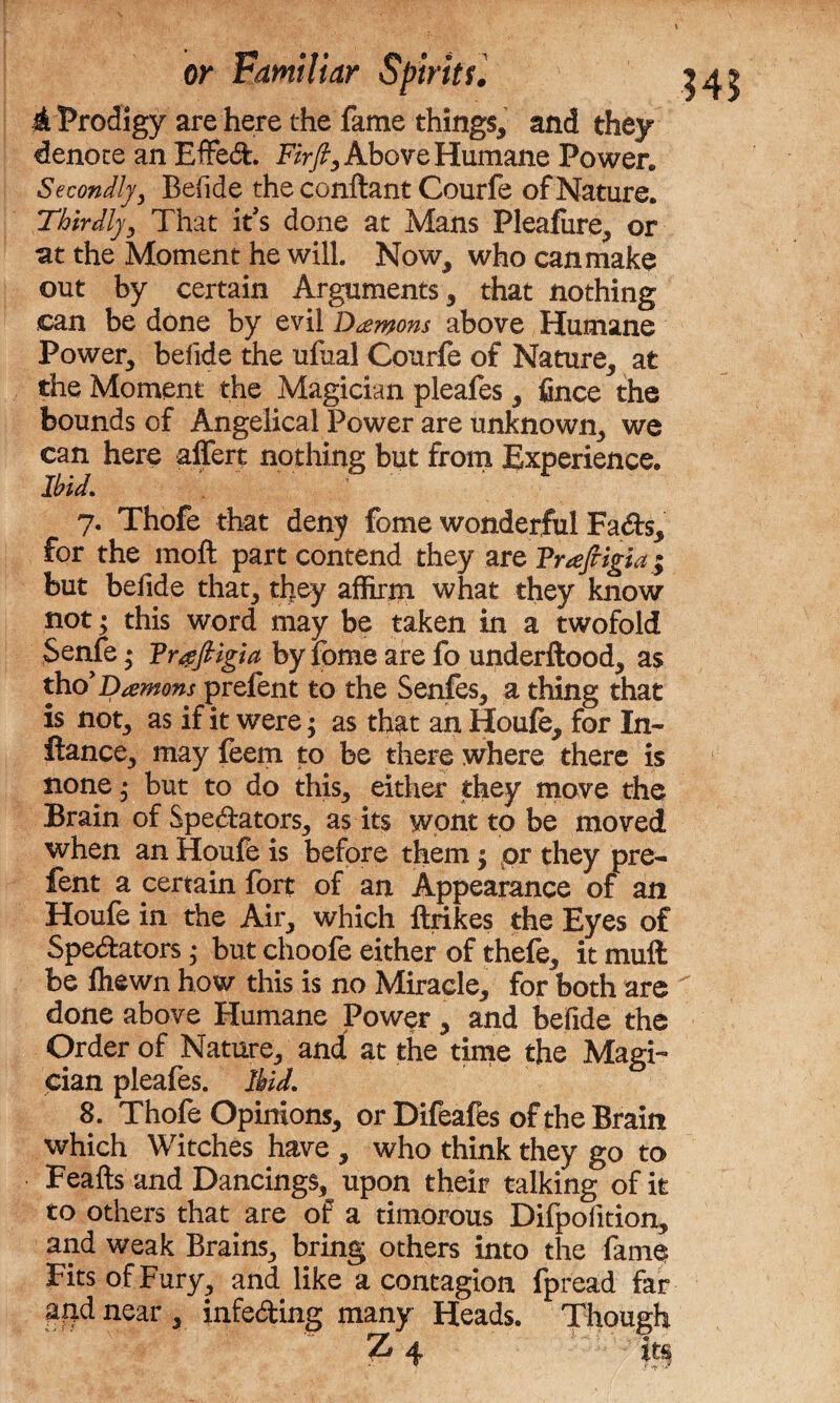 A Prodigy are here the fame things* and they denote an EfFed. Fir ft. Above Humane Power, Secondly* Befide the conftant Courfe of Nature. Thirdly* That it's done at Mans Pleafiire* or at the Moment he will. Now* who can make out by certain Arguments* that nothing can be done by evil Damons above Humane Power* befide the ufual Courfe of Nature* at the Moment the Magician pleafes * fince the bounds of Angelical Power are unknown* we can here affert nothing but from Experience. ibid. ; V 7. Thofe that deny fome wonderful Fads* for the moft part contend they are Trajrigia; but befide that* they affirin what they know not; this word may be taken in a twofold Senfe• Vrgftigia by fome are fo underftood* as thd Damons prefent to the Senfes* a thing that is not* as if it were $ as that an Houfe* for In- ftance* may feem to be there where there is none * but to do this* either they move the Brain of Spectators* as its wont to be moved when an Houfe is before them $ or they pre- fent a certain fort of an Appearance of an Houfe in the Air* which ftrikes the Eyes of Spectators; but choofe either of thefe* it muft be fliewn how this is no Miracle* for both are done above Humane Power * and befide the Order of Nature* and at the time the Magi¬ cian pleafes. Ibid. which Witches have * who think they go to Feafts and Dancings, upon their talking of it to others that are of a timorous Difpofition* and weak Brains* bring others into the fame Fits of Fury* and like a contagion fpread far and near * infeding many Heads. Though  Z4 itsj MS