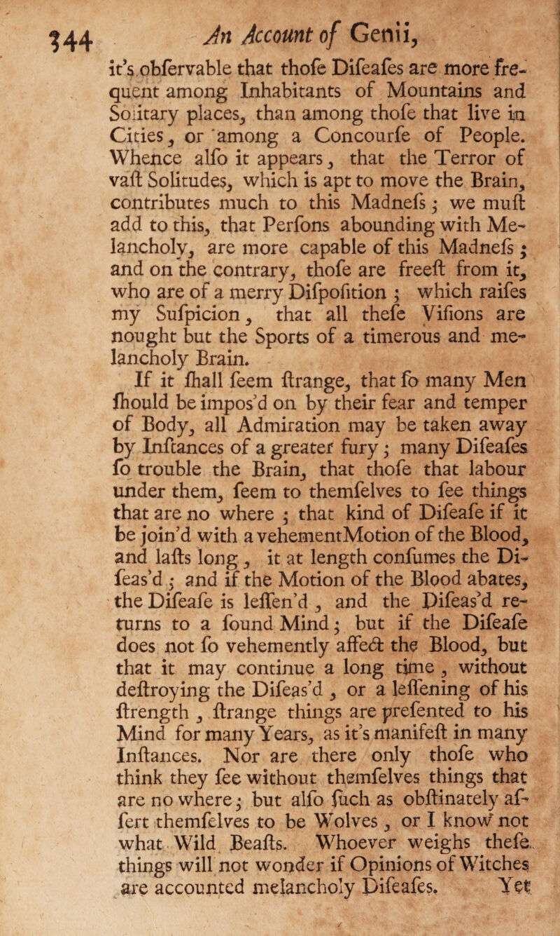 it’s obfervable that thofe Difeafes are more fre- quent among Inhabitants of Mountains and Solitary places, than among thofe that live in Cities , or among a Concourfe of People. Whence alfo it appears , that the Terror of vaft Solitudes, which is apt to move the Brain, contributes much to this Madnefs; we mu ft add to this, that Perfons abounding with Me¬ lancholy, are more capable of this Madnels • and on the contrary, thofe are freeft from it, who are of a merry Difpofition ; which raifes my Sufpicion, that all thefe Vifions are nought but the Sports of a timerous and me¬ lancholy Brain. If it fliall feem ftrange, that fo many Men fhould be impos'd on by their fear and temper of Body, all Admiration may be taken away by Inftances of a greater fury; many Difeafes fo trouble the Brain, that thofe that labour under them, feem to themfelves to fee things that are no where ; that kind of Difeafe if it be join'd with a vehementMotion of the Blood, and lafts long , it at length confumes the Di- feas’d • and if the Motion of the Blood abates, the Difeafe is leifen’d , and the Difeas'd re¬ turns to a found Mind; but if the Difeafe does not fo vehemently affecft the Blood, but that it may continue a long time , without deftroying the Difeas’d , or a leflening of his ftrength , ftrange things are prefented to his Mind for many Years, as it's manifeft in many Inftances. Nor are there only thofe who think they fee without themfelves things that are no where; but alfo fuch as obftinately af- fert themfelves to be Wolves, or I knoW not what Wild Beafts. Whoever weighs thefe. things will not wonder if Opinions of Witches are accounted melancholy Difeafes. Yet