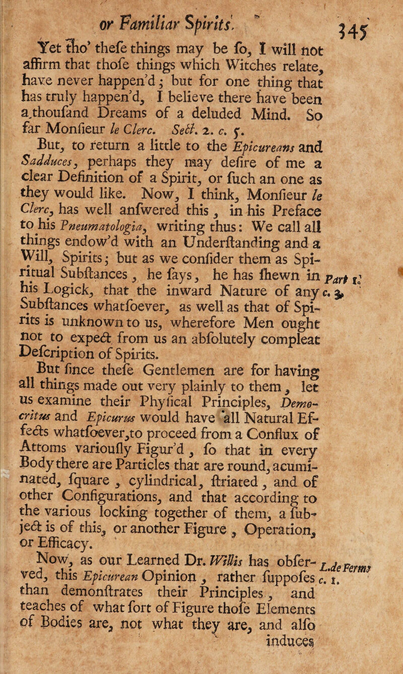 w Yet tW thefe things may be fa, I will not affirm that thofe things which Witches relate, have never happen'd; but for one thing that has truly happen'd, I believe there have been a^thoufand Dreams of a deluded Mind. So far Monfieur le Clerc. Seth 2. c. y. But, to return a little to the Epicureans and Sadduces, perhaps they may defire of me a clear Definition of a Spirit, or fuch an one as they would like. Now, 1 think, Monfieur h Clerc, has well anfwered this, in his Preface to his Vneumatologia, writing thus: We call all things endow'd with an Underftanding and a Will, Spirits; but as we confider them as Spi¬ ritual Subftances, he fays, he has Ihewn in parf r; his Logick, that the inward Nature of any c. Subftances whatfoever, as well as that of Spi¬ rits is unknown to us, wherefore Men ought not to exped from us an abfolutely compleat Defcription of Spirits. But fince thefe Gentlemen are for having all things made out very plainly to them, let us examine their Phyfical Principles, Demo¬ critus and Epicurus would have all Natural Ef¬ fects whatfoever,to proceed from a Conflux of Attorns varioufly Figur'd , fb that in every Body there are Particles that are round, acumi¬ nated, fquare , cylindrical, ftriated, and of other Configurations, and that according to the various locking together of them, a fib** jed is of this, or another Figure , Operation, or Efficacy. Now, as our Learned Dr. Willis has obfer- L ved, this Epicurean Opinion , rather fuppofes c. 1. than demonftrates their Principles, and teaches of what fort of Figure thofe Elements of Bodies are, not what they are, and alfo induces