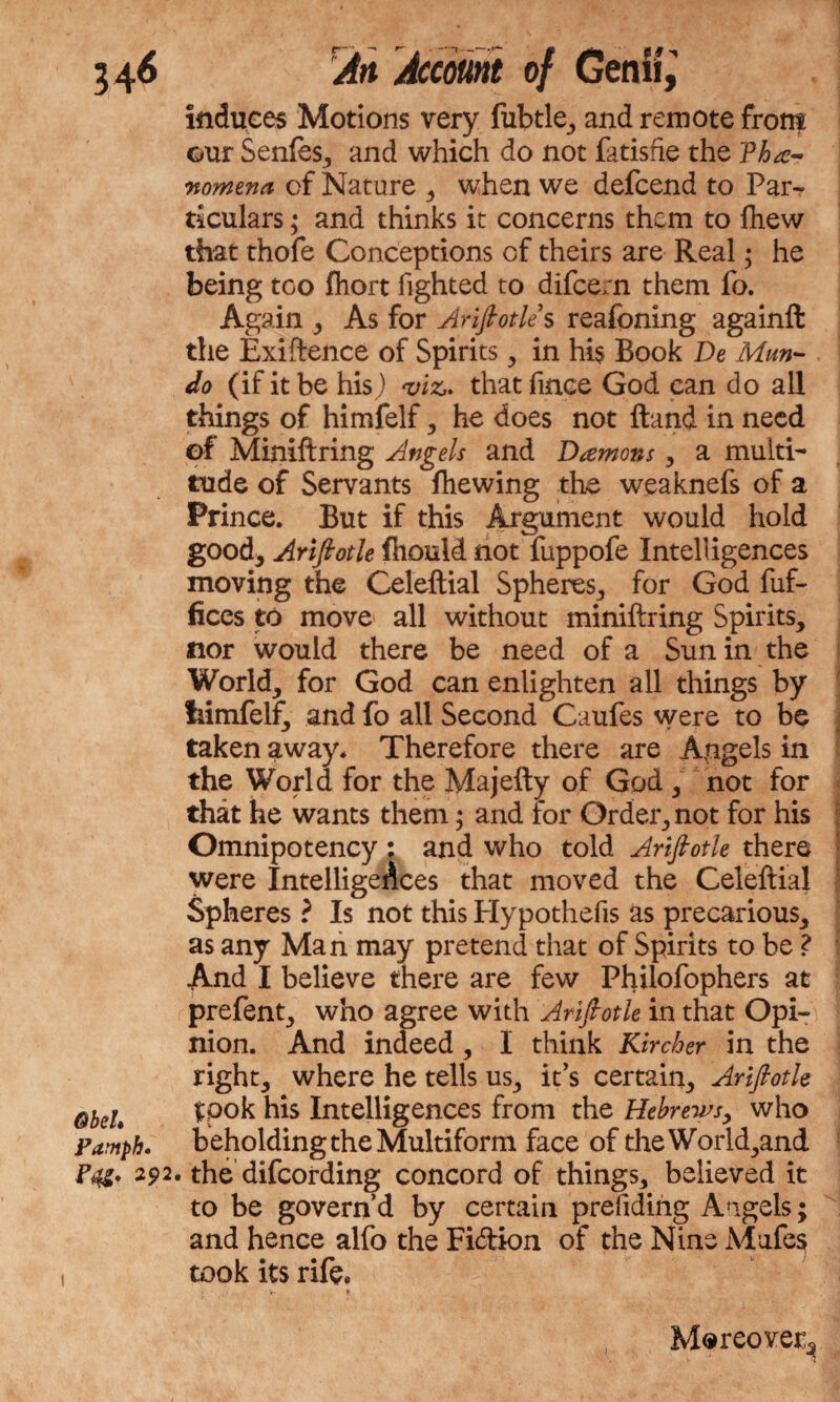 induces Motions very fubtle, and remote fron? our Senfe, and which do not fatishe the Phe¬ nomena of Nature , when we defcend to Par¬ ticulars ; and thinks it concerns them to fhew that thofe Conceptions of theirs are Real; he being too Ihort lighted to difceoi them fo. Again As for Ariftotle s reafoning againft the Exigence of Spirits, in hi$ Book De Mun- do (if it be his) viz,, that fince God can do all things of himfelf , he does not Hand in need of Miniftring Angels and Demons , a multi¬ tude of Servants fhewing the weaknefs of a Prince. But if this Argument would hold good* Ariftotle fhould not fuppofe Intelligences moving the Celeftial Spheres, for God fuf- fices to move all without miniftring Spirits, nor would there be need of a Sun in the World, for God can enlighten all things by irimfelf, and fo all Second Caufes were to be taken away. Therefore there are Angels in the World for the Majefty of God , not for that he wants them; and for Order, not for his Omnipotency : and who told Ariftotle there were Intelligences that moved the Celeftial Spheres ? Is not this Hypothefis as precarious, as any Man may pretend that of Spirits to be ? And I believe there are few Philofophers at prefent, who agree with Ariftotle in that Opi¬ nion. And indeed, I think Kircher in the right, where he tells us, it’s certain, Ariftotle ObeU tpok hk Intelligences from the Hebrews, who Pamph, beholding the Multiform face of the World,and P&* 292. the difcording concord of things, believed it to be govern’d by certain prefiding Angels; and hence alfo the Fi&ion of the Nine Mufes took its rife* * Moreover^