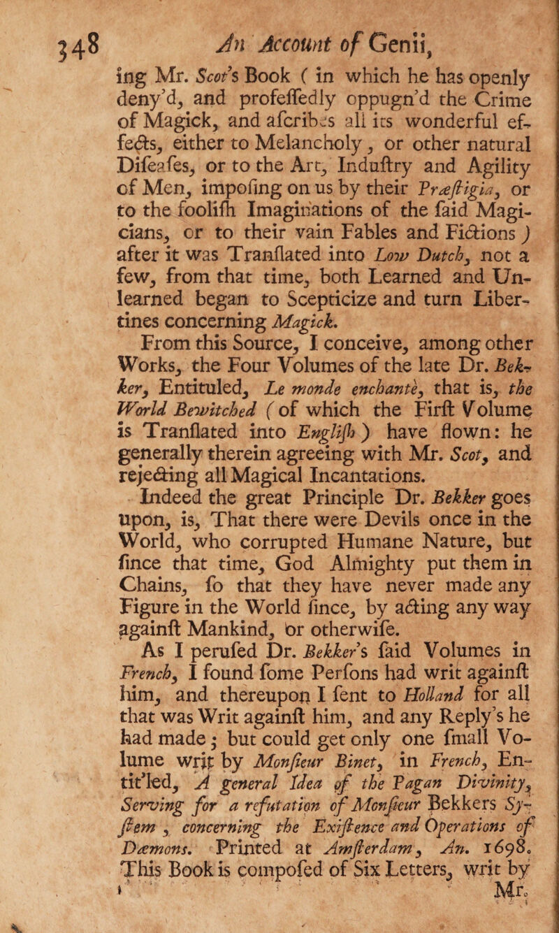 ing Mr. Scots Book (in which he has openly deny’d, and profeffedly oppugn'd the Crime of Magick, and afcribjs all its wonderful eL feds, either to Melancholy, or other natural Difeafes, or to the Art, Induftry and Agility of Men, impofing on us by their Frafiigia, or to the foolifh Imaginations of the faid Magi¬ cians, or to their vain Fables and Fi&ions ) after it was Tranflated into Low Dutch, not a few, from that time, both Learned and Un¬ learned began to Scepticize and turn Liber¬ tines concerning Magick. From this Source, I conceive, among other Works, the Four Volumes of the late Dr. Bek-? ker, Entituled, Le monde enchante, that is, the World Bewitched ( of which the Firft Volume is Tranflated into EngBJh) have flown: he generally therein agreeing with Mr. Scot, and reje&ing all Magical Incantations. Indeed the great Principle Dr. Bekker goes Upon, is. That there were Devils once in the World, who corrupted Humane Nature, but fince that time, God Almighty put them in Chains, fo that they have never made any Figure in the World fince, by a&ing any way againft Mankind, br otherwife. As I perufed Dr. Bekker s faid Volumes in French, I found fome Perfons had writ againft him, and thereupon I fent to Holland for all that was Writ againft him, and any Reply’s he had made; but could get only one fmall Vo¬ lume writ by Monfieur Binet, in French, En¬ titled, A general Idea of the Fagan Divinity, Serving for a refutation of Monfieur Bekkers Sy- fem , concerning the Exifience and Operations of Damons. Printed at Amfierdam, An. 16980 This Book is compofed of Six Letters, writ by » \ v' Mr, t