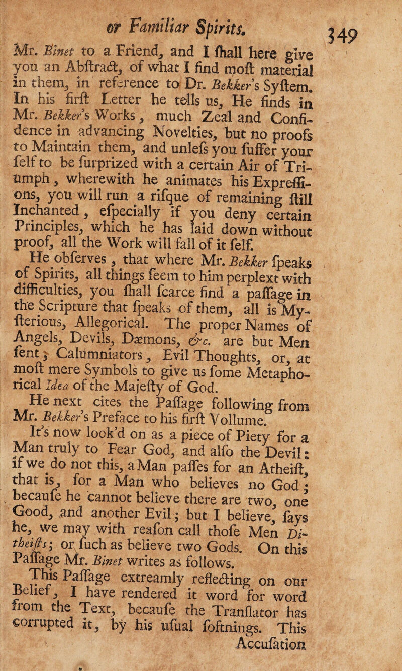 Mr. Slnet to a Friend, and I fhall here give you an Abftratft, of what I find moft material in them, in reference to Dr. Bekker’s Syftem. In his firft Letter he tells us, He finds in Mr. Bekker s Works, much Zeal and Confi¬ dence in advancing Novelties, but no proofs to Maintain them, and unlefs you fuffer your felf to be furprized with a certain Air of Tri¬ umph, wherewith he animates his Expreffi- ons, you will run a rifque of remaining Hill In chanted, elpecially if you deny certain Principles, which he has laid down without proof, all the Work will fall of it felf. He obferves , that where Mr. Bekker fpeaks of Spirits, all things feem to him perplext with difficulties, you fliall fcarce find‘a paffagein the Scripture that fpeaks of them, all is My- fterious, Allegorical. The proper Names of Angels, Devils, Demons, &c. are but Men lent, Calumniators, Evil Thoughts, or, at moft mere Symbols to give us fome Metapho¬ rical Idea of the Ma jefty of God. He next cites the Pafiage following from Mr. Bekker s Preface to his firft Vollume. It's now look’d on as a piece of Piety for a Man truly to Fear God, and alfo the Devil: if we do not this, a Man paffes for an Atheift that is, for a Man who believes no God * becaufe he cannot believe there are two one Goodj and another Evil • but I believe, lays he, we may with reafbn call thofe Men theifis; or fiich as believe two Gods. On this Palfage Mr. Binet writes as follows. r^rS Pillage extreamly relieving on otir Belief I have rendered it word for word from the Text, becaufe the Tranflator has corrupted it, by his ufual foftnings. This Accufation