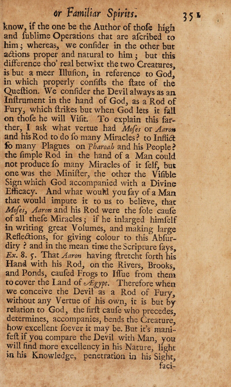 know, if the one be the Author of thofe high and fublime Operations that are afcribed to him; whereas, we confider in the other but aXions proper and natural to him • but this difference tho’ real betwixt the two Creatures, is but a meer Illufion, in reference to God* in which properly confifts the Rate of the Queftion. We conlider the Devil always as an Inflrument in the hand of God, as a Rod of Fury, which ftrikes but when God lets it fall on thofe he will Vifit. To explain this far¬ ther, I ask what vertue had Mofes or Aaron and his Rod to do fo many Miracles? to Infli<5fc fo many Plagues on Tbaroab and his People ? the fimple Rod in the hand of a Man could not produce fo many Miracles of it felf, but one was the Minifter, the other the Vifible Sign which God accompanied with a Divine Efficacy. And what would you fay of a Man that would impute it to us, to believe, that Mofes3 Aaron and his Rod were the foie caufe of all thefe Miracles $ if he inlarged himfelf in writing great Volumes, and making large Reflexions, for giving colour to this Absur¬ dity ? and in the mean time the Scripture fays* Ex. 8. y. That Aaron having ftretcht forth his Hand with his Rod, on the Rivers, Brooks, and Ponds, caufed Frogs to Iffue from them to cover the I,and of zAEgyyt. Therefore when we conceive the Devil as a Rod of Fury, without any Vertue of his own, it is but by relation to God, the firft caufe who precedes, determines, accompanies, bends the Creature, how excellent foever it may be. But it’s mani- fell if you compare the Devil with Man, you will find more excellency in his Nature, light in his Knowledge, penetration in his Sight, fad-