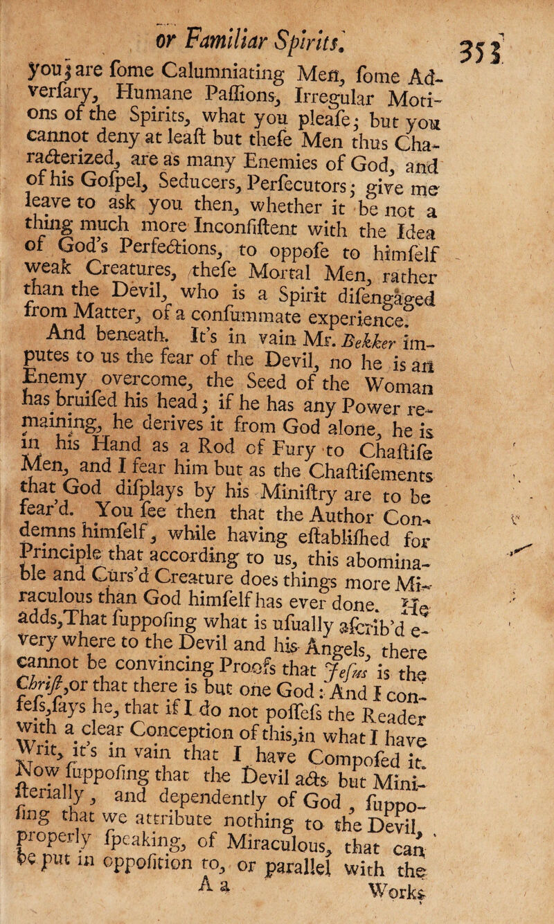 youjaie fome Calumniating Men, lome Ad- verfary, Humane Paffions, Irregular Moti¬ ons of the Spirits, what you pleafei but you cannot deny at leaft but thefe Men thus Cha¬ racterized, areas many Enemies of God, and of his Gofpel, Seducers, Perfecutors; give me leave to ask you then, whether it be not a thing much more Inconfiftent with the Idea of God’s Perfections, to oppofe to himfelf weak Creatures, /thefe Mortal Men, rather than the Devil who is a Spirit difengaeed from Matter, of a confummate experience And beneath. It’s in vain Mr. Bekker im¬ putes to us the fear of the Devil, no he is an Enemy overcome, the Seed of the Woman has bruited his head ;. if he has any Power re¬ maining, he derives it from God alone, he is in his Hand as a Rod cf Fury to Chaflife Men and I fear him but as the Chaftifements that God difplays by his Miniftry are to be fear d. You fee then that the Author Con¬ demns himfelf, while having ellablifhed for 1 rinciple that according to us, this abomina¬ ble and Curs a Creature does things more Mi¬ raculous than God himlelf has ever done. He addSjThat fuppofing what is ufually aPribdf e very where to the Devil and his Angefs there cannot be convincing Proofs that Jefm is the Chnfi or that there is but one God: And I con- fefs fays he, that if I do not poffefs the Reader with a clear Conception of this,in what I have H nt, it s in vain that I have Compofed it. fteriallvPP< f /at df 1?£vilraas Mini- itenally , and dependently of God , fuppo¬ fing that we attribute nothing to the Devil pioperly fpeaking, of Miraculous, that can, be put m oppolition to, or parallel with the A a Works