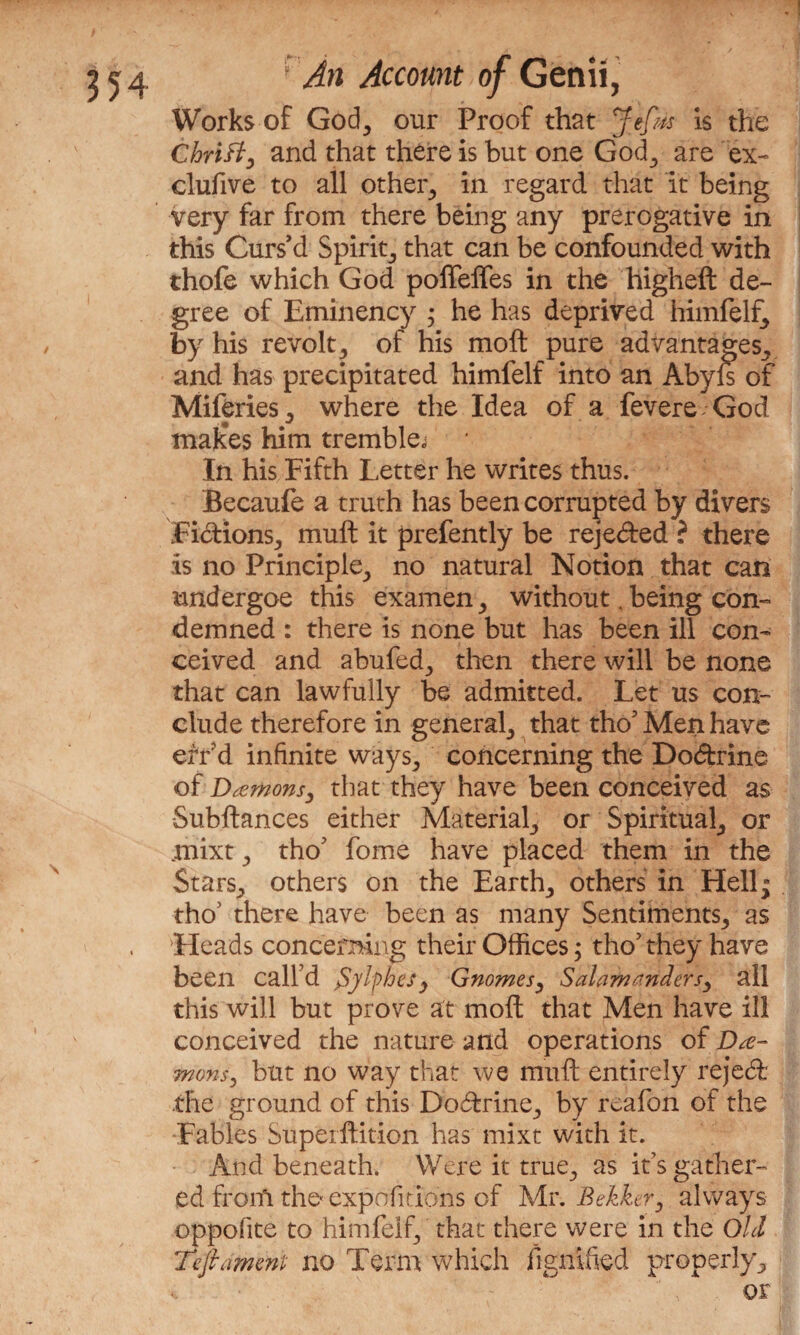 Works of God, our Proof that Jefm is the ChriB, and that there is but one God., are ex- clufive to all other, in regard that it being very far from there being any prerogative in this Curs’d Spirit, that can be confounded with thofe which God pofleffes in the higheft de¬ gree of Erninency ; he has deprived himfelf,, by his revolt y of his moft pure advantages., and has precipitated himfelf into an Abyls of Miferies,, where the Idea of a fevere God tnak*es him trembler In his Fifth Letter he writes thus. Becaufe a truth has been corrupted by divers FidionSj mult it prefently be rejected ? there is no Principle,, no natural Notion that can nndergoe this examen > without. being con¬ demned : there is none but has been ill con¬ ceived and abufed., then there will be none that can lawfully be admitted. Let us con¬ clude therefore in general, that tho’Men have err'd infinite ways., concerning the Dodfcrine of Damons, that they have been conceived as Subftances either Material, or Spiritual, or niixt ., tho’ fome have placed them in the Stars., others on the Earthy others in Hell- tho’ there have been as many Sentiments,, as Heads concerning their Offices; tho’ they have been call’d $yfyhesy Gnomesy Salamanders^ all this will but prove at moft that Men have ill conceived the nature and operations of Da¬ mons, but no way that we mivft entirely rejecft the ground of this Doftrine., by reafon of the Fables Super ftition has mixt with it. And beneath. Were it true., as it’s gather¬ ed from the expositions of Mr. Bekker, always oppofite to himfelf, that there were in the Old Teftament no Term which figntfied properly3