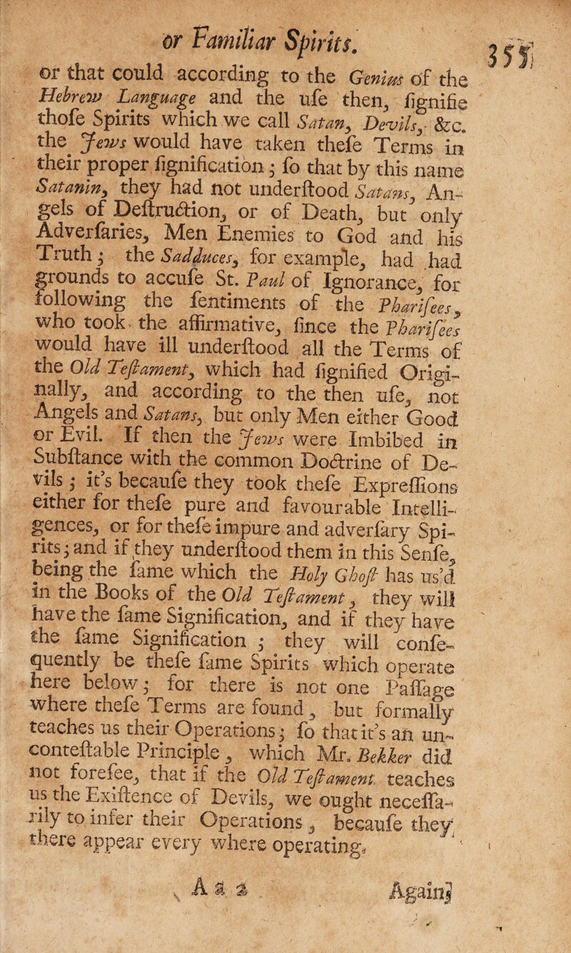 or that could according to the Genius of the Hebrew Language and the ufe then., lignifie thofe Spirits which we call Satan, Devils, &c. the Jews would have taken thefe Terms in their proper Signification; fo that by this name Satanin, they had not underftood Satans, An¬ gels of Deftrudion, or of Death, but only Adverfaries, Men Enemies to God and his Truth; the Sadduces, for example, had had grounds to accufe St. Paul of Ignorance, for following the fentiments of the Tharifees, who took- the affirmative, fince the Tharifees would have ill underftood all the Terms of the Old Deftament, which had fignified Origi¬ nally, and according to the then ufe, not Angels and Satans, but only Men either Good or Evil. If then the Jews were Imbibed in Subftance with the common Dodrine of De¬ vils ,• it’s becaufe they took thefe Expreffions either for thefe pure and favourable Intelli¬ gences, or for thefe impure and adverfary Spi¬ rits; and if they underftood them in this Senfe, being the lame which the Holy Ghoft has us’d, in the Books of the Old Deft ament, they wilt have the fame Signification, and if they have the fame Signification ,• they will confe- quently be thefe fame Spirits which operate here below ,• for there is not one Paffage where thefe Terms are found, but formally teaches us their Operations ; fo that it’s an un~ conteftable Principle, which Mr. Bekker did not forefee, that if the Old Deft ament teaches us the Exiftenee of Devils, we ought necella- rily to infer their Operations, becaufe they there appear every where operating. s, A a a Again??