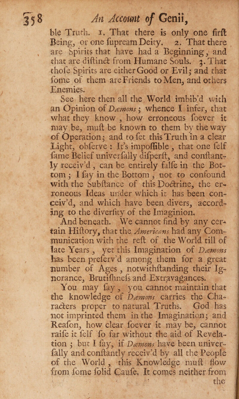 ble Truth, i. That there is only one firft Beings or one fupream Deity. 2. That there are Spirits that have had a Beginning 3 and that are diftincft from Humane Souls. 3. That thole Spirits are either Good or Evil; and that home of them are Friends to Men3 and others Enemies. See here then all the World imbib’d with an Opinion of Demons; whence I infer; that what they know ; how erroneous foever it may be3 mult be known to them by the way of Operation; and tofet this Truth in a clear Light; obferve : It’s impoffible ; that one felf fame Belief univerfally difperft; and conftant- ly receiv’d , can be entirely falfe in the Bot¬ tom ; I fay in the Bottom ; not to confound with the Subftance of this Docftrine; the er¬ roneous Ideas under which it has been con¬ ceiv’d; and which have been divers; accord¬ ing to the diverfity of the Imaginion, And beneath. We cannot find by any cer¬ tain Hiftory, that the Americans had any Com¬ munication with the reft of the World till of late Years; yet this Imagination of Daemons has been prefer.v’d among them for a great number of Ages; notwithstanding their Ig¬ norance; Brutiflinefs and Extravagances. You may fay > you cannot maintain that the knowledge of Daemons carries the Cha¬ racters proper to natural Truths. God has not imprinted them in the Imagination; and Reafon; how clear foever it may be; cannot raife it felf fo far without the aid of Revela¬ tion ; but I fa}g if Daemons have been univer¬ fally and conftantiy receiv’d by all the People of the Worldthis Knowledge muft flow from feme folid Caufe, It comes neither from : the