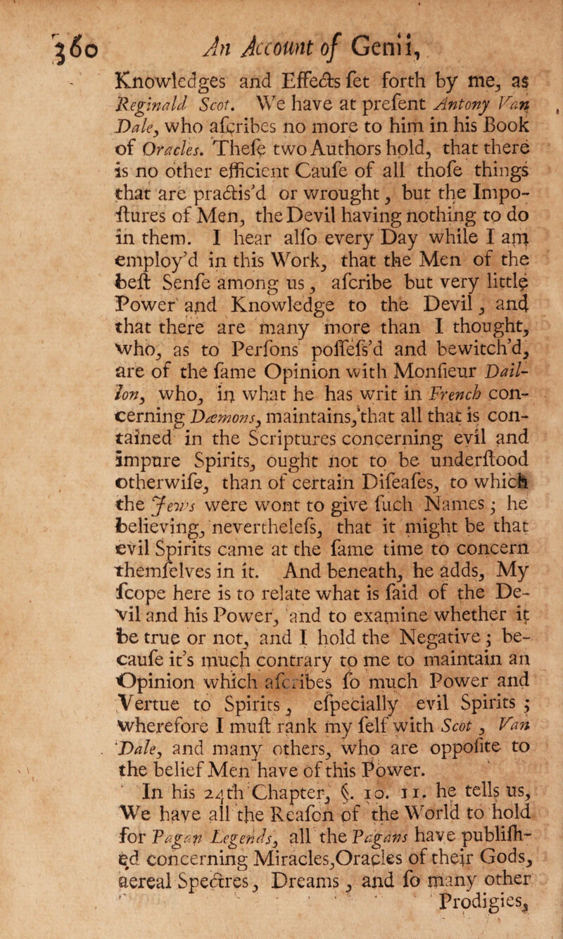 Knowledges and Effe&sfet forth by me, as Reginald Scot. We have at prefent Antony Van Dale, who aftribes no more to him in his Book of Oracles. Theft two Authors hold, that there is no other efficient Caufe of all thofe things that are practis'd or wrought, but the Impo¬ stures of Men, the Devil having nothing to do in them. I hear alfo every Day while I an> employ’d in this Work, that the Men of the belt Senfe among us, aferibe but very littft Power and Knowledge to the Devil, and that there are many more than I thought, who, as to Perfons poifefs’d and bewitch’d, are of the fame Opinion with Monfieur Dail- lon, who, in what he has writ in French con¬ cerning Daemons, maintains, that all that is con¬ tained in the Scriptures concerning evil and impure Spirits, ought not to be underilood ©therwift, than of certain Difeafes, to which the Jeurs were wont to give fuch Names • he believing, neverthelefs, that it might be that evil Spirits came at the fame time to concern themfelves in it. And beneath, he adds. My fcope here is to relate what is faid of the De¬ vil and his Power, and to examine whether it be true or not, and I hold the Negative ; be- caufe it’s much contrary to me to maintain an Opinion which aferibes fo much Power and Vertue to Spirits, efpecially evil Spirits ; wherefore I muft rank my felf with Scot, Van Dale, and many others, who are oppoiite to the belief Men have of this Power. In his 24th Chapter, §. 10. 11. he tells ns. We have all the Reafon of the World to hold for Vagan Legends, all the Vagans have publish¬ ed concerning Miracles,Orades of their Gods, aereal Spedtres, Dreams, and fo many other Prodigies,