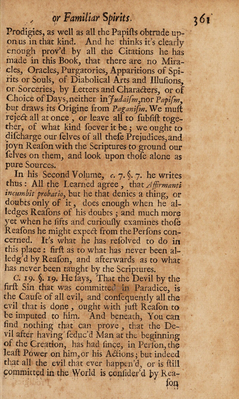 Prodigies, as well as all the Papifts obtrude up¬ on us in that kind. And he thinks it’s clearly enough proved by all the Citations he has hiade in this Book, that there are no Mira¬ cles, Oracles, Purgatories, Apparitions of Spi¬ rits or Souls, of Diabolical Arts and Illufions, or Sorceries, by Letters and Characters, or of Choice of Days, neither injudaifm^nor Vapfm9 but draws its Origine from Taganifm. We rnuft reject all at once, or leave all to fubfift toge¬ ther, of what kind foever it be; we ought to difcharge our felves of all thefe Prejudices, and joyn Reafon with the Scriptures to ground our felves on them, and look upon thofe alone as pure Sources. In his Second Volume, c. 7. §. 7. he writes thus: All the Learned agree, that Affirmant* incumhlt probatio, but he that denies a thing, or doubts only of it, does enough when he al¬ ledges Reafons of his doubts; and much more yet when he lifts and curioufly examines thole Reafons he might exped from thePerfons con¬ cerned. It’s what he has refolved to do in this place: firft as to what has never been ai¬ led gJd by Reafon, and afterwards as to what has never been taught by the Scriptures. C. 19. §. 19. He fays. That the Devil by the firft Sin that was committed in Paradice, is the Caufe of all evil, and confequently all the evil that is done, ought with juft Reafon to be imputed to him. And beneath. You can find nothing that can prove , that the De¬ vil after having'feduc’d Man at the beginning of the Creation, has had fince, in Perfon, the leaft Power on him, or his Actions; but indeed that all the evil that ever happen’d, or is ftill committed in the World is ccniidefd by Rea-