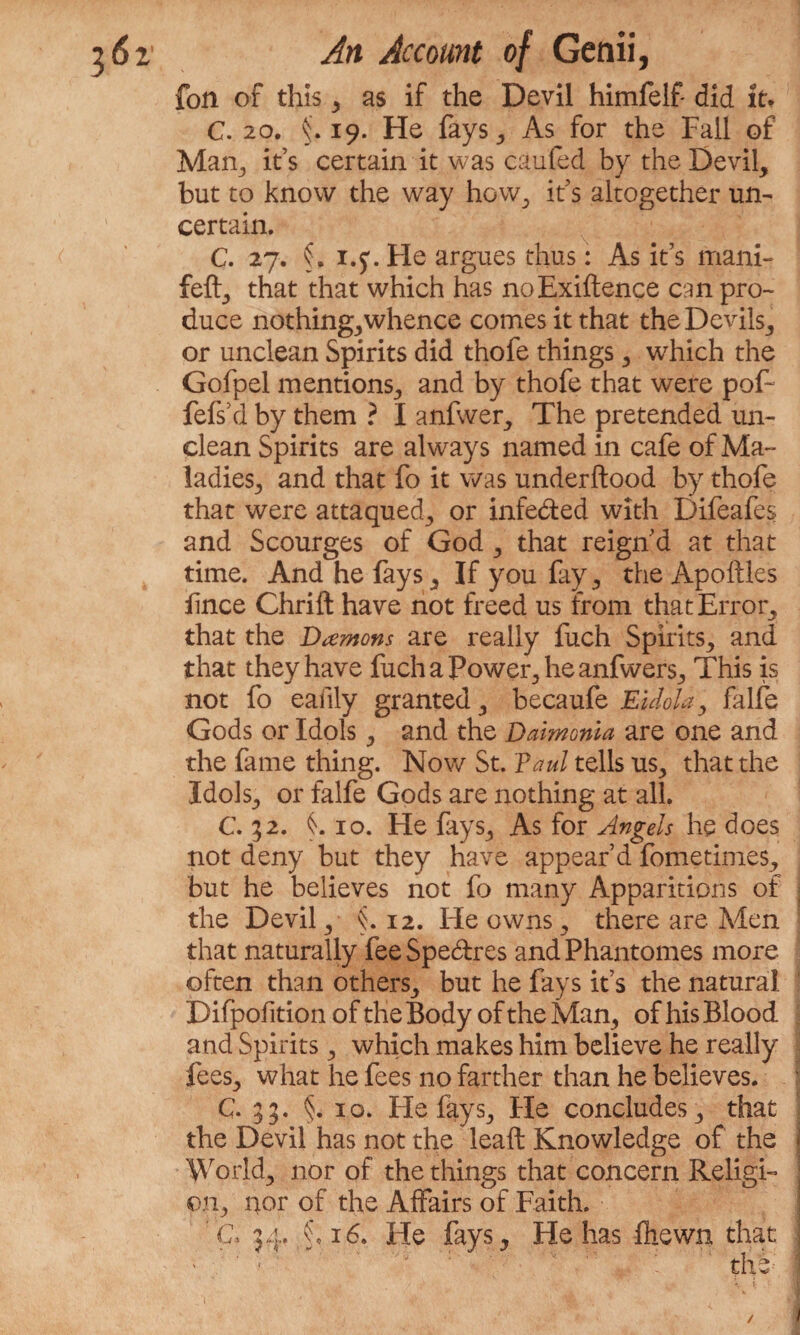 fon of this 3 as if the Devil himfelf did It* C. 20. 19. He fays 3 As for the Fall of Man., it’s certain it was caufed by the Devil, but to know the way how, it’s altogether un¬ certain. C. 27. i.y. He argues thus: As it’s rnani- fell, that that which has noExiftence cm pro¬ duce nothing,whence comes it that the Devils, or unclean Spirits did thofe things, which the Gofpel mentions, and by thofe that were pof- fefsYl by them ? I anfwer. The pretended un¬ clean Spirits are always named in cafe of Ma¬ ladies, and that fo it was underftood by thofe that were attaqued, or infe&ed with Difeafes and Scourges of God , that reign'd at that time. And he fays. If you fay, the Apoftles lince Chrift have not freed us from that Error, that the Damons are really fuch Spirits, and that they have fuchaPower,heanfwer$, This is not fo eafily granted, becaufe Eidola, falfe Gods or Idols, and the Daimonia are one and the fame thing. Nov/ St. Paul tells us, that the Idols, or falfe Gods are nothing at all. C. 52. 10. He fays. As for Angels he does not deny but they have appear’d fometimes, but he believes not fo many Apparitions of the Devil, §.12. He owns, there are Men that naturally fee Spe&res and Phantomes more often than others, but he fays it’s the natural Difpofition of the Body of the Man, of his Blood and Spirits, which makes him believe he really fees, what he fees no farther than he believes. C- 33. §. 10. Fie fays. He concludes, that the Devil has not the leaft Knowledge of the World, nor of the things that concern Religi¬ on, nor of the Affairs of Faith, a 34. ;§*i6. He fays. He has fhewn that ■ ' * ' the -i ! . • $ ■ Vm \ % /