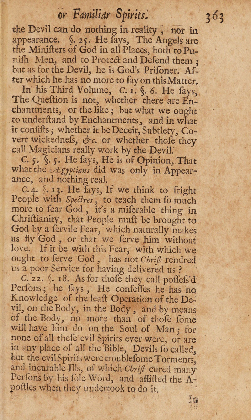 the Devil can do nothing in reality , nor in appearance. §. 2?. He lays. The Angels are the Minifters of God in all Places, both toPu- nilh Men, and to Protect and Defend them ♦ but as for the Devil, he is God's Prifoner. Af¬ ter which he has no more to fay on this Matter* In his Third Volume, C. 1. §. 6. He fays,, The Queftion is not, whether there are En¬ chantments, or the like • but what we ought to underftand by Enchantments, and in what it confifts 3 whether it be Deceit, Subtlety, Co¬ vert wickednefs, &c. or whether thole they call Magicians really work by the Devil. C jv §. j. He fays. He is of Opinion, That what the ^Egyptians did was only in Appear¬ ance, and nothing real. C.4. §. 13. He fays. If we think to fright People with SpeBres, to teach them lb much more to fear God , it’s a miferable thing in Chriftianity, that People mull be brought to God by a lervile Fear, which naturally makes us fly God , or that we ferve him without love. If it be with this Fear, with which we ought to ferve God , has not Chnfi rendred us a poor Service for having delivered us ? C. 22. \ 18. As for thofe they call poffefs’d Perfons; he fays, He confeffes he has no Knowledge of the leaf Operation of the De¬ vil, on the Body, in the Body, and by means of the Body, no more than of thofe feme will have him do on the Soul of Man • for none of all thefe evil Spirits ever were, or are in any place of all the Bible, Devils fe called, but the evil Spirits were troublefome Torments, and incurable Ills, of which Chrifi cured many Perfons by his foie Word, and affifted the A~ poftles when they undertook to do in i ' ' p Iu I