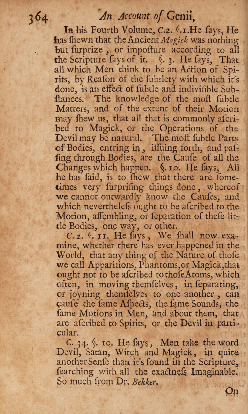 In his Fourth Volume, C.z. ' . i .lie fays. He Jigs fhewn that the Ancient Magick was nothing but furprize , or impofture according to all the Scripture fays of it. §. 3. He fays, That all which Men think to be an Adion of Spi- rits, by Reafon of the fubtlety with which it’s done,, is an effed of fubtle and indivifible Sub- ftances. The knowledge of the molt fubtle Matters, and of the extent of their Motion may fhew us, that all that is commonly afcri- bed to Magick, or the Operations of the Devil may be natural. The molt fubtle Parts of Bodies, entring in , iffuing forth, and pal1 ling through Bodies, are the Caufe of all the Changes which happen. §. 10. He fays, All he has faid, is to Ihew that there are fome- tjmes very furprifing things done, whereof we cannot outwardly know the Caufes, and which neverthelefs ought to be afcribed to the Motion, affembling, or feparation of thefe lit¬ tle Bodies, one way, or other. C. 2. n. He lays. We lhall now exa¬ mine, whether there has ever happened in the World, that any thing of the Nature of thofe we call Apparitions, Phantoms,or Magick,that ought not to be afcribed to thofe Atoms, which often, in moving themfelve?, in feparating, or joyning themfelves to one another, can paufe the fame Afpeds, the fame Sounds, the fame Motions in Men, and about them, that are afcribed to Spirits, or the Devil in parti¬ cular. C. 54. §. 10. H$ fays. Men take the word Devil, Satan, Witch and Magick, in quite another Senfe than it's found in the Scripture* fearching with all the exadnels Imaginable. So much from Dr. Bekker,