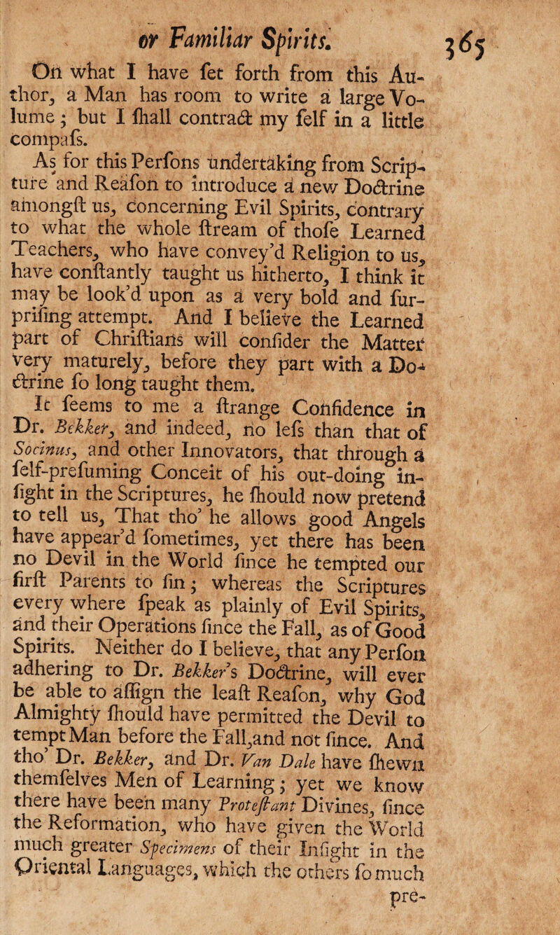 On what I have fet forth from this Au¬ thor, a Man has room to write a large Vo¬ lume ; but I fliall contract my felf in a little compafs. As for this Perfons undertaking from Scrip¬ ture and Reafon to introduce a new Doctrine ahiongft us, concerning Evil Spirits, contrary to what the whole ftream of thofe Learned Teachers, who have convey’d Religion to us, have conftantly taught us hitherto, I think it may be look’d upon as a very bold and fur- prifing attempt. And I believe the Learned part of Chriftians will conlider the Matter Very maturely, before they part with a Do-* ftrine fo long taught them. It feems to me a flrange Confidence in Dr. Bilker, and indeed, no lefs than that of Socinus, and other Innovators, that through a felf-preiuming Conceit of his out-doing in¬ fight in the Scriptures, he lhould now pretend to tell us. That tho’ he allows good Angels have appear’d fometimes, yet there has been no Devil in the World fince he tempted our firft Parents to fin; whereas the Scriptures every where Ipeak as plainly of Evil Spirits, and their Operations fince the Pall, as of Good Spirits. Neither do I believe, that any Perfon adhering to Dr. Bekkers Doctrine, will ever be able to aflign the leaft Reafon, why God Almighty lhould have permitted the Devil to tempt Man before the Fall,and not fince. And tho Dr. Be Her, and Dr. Van Dale have fhewn themfelves Men of Learning; yet we know there have been many Frotefiant Divines, fince the Reformation, who have given the World much greater Sfecimens of their Infight in the Oriental Languages, which the others fomuch pre-