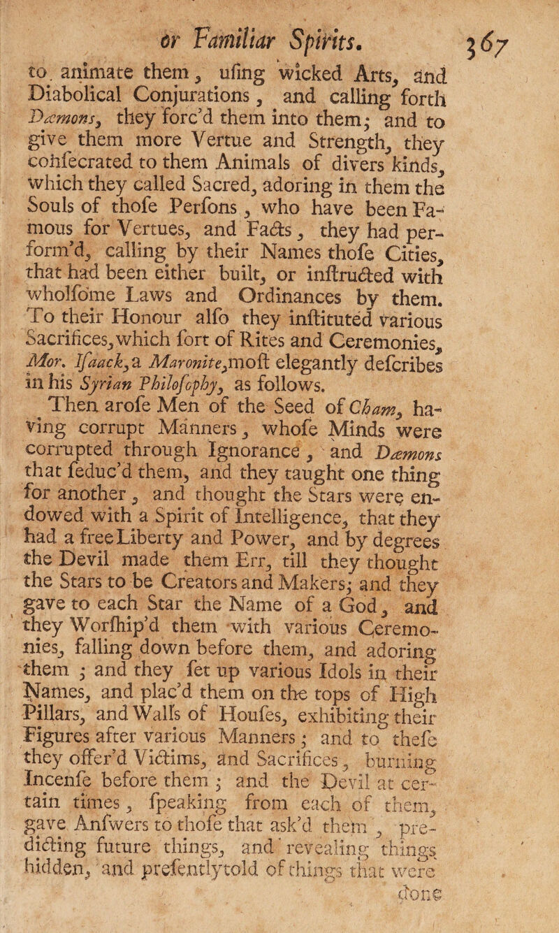 to. animate them , ufing wicked Arts, and Diabolical Conjurations, and calling forth Damons, they Forc'd them into them* and to give^ them more Vertue and Strength, they cohfecrated to them Animals of divers kinds, which they called Sacred, adoring in them the Souls of thofe Perfons, who have been Fa™ mous for Vermes, and Fads, they had per¬ form'd, calling by their Names thofe Cities, that had been either built, or inftruded with wholfome Laws and Ordinances by them. To their Honour alfo they inftituted various Sacrifices, which fort of Rites and Ceremonies, Mor% Ifaack; a Maronite^moti. elegantly defcribes in his Syrian Philofcphy, as follows. ^ Then arofe Men of the Seed of Cham, ha¬ ving corrupt Manners, whofe Minds were corrupted through Ignorance , and Damons that feduc'd them, and they taught one thing for another , and thought the Stars were en¬ dowed with a Spirit of Intelligence, that they had a free Liberty and Power, and by degrees the Devil made them Err, till they thought the Stars to be Creators and Mahers; and they gave to each Star the Name of a God, and they Worfhip'd them with various Ceremo¬ nies, falling down before them, and adoring them ; and they fet up various Idols in their Names, and plac'd them on the tops of High Pillars, and Walls of Houfes, exhibiting their Figures after various Manners; and to thefe they offer'd Victims, and Sacrifices, burning Incenfe before them ; and the Devil at cer¬ tain times, fpeaking from each of them, gave Anfwers to thofe that ask'd them , pre¬ dicting future things, and'revealing things hidden, and prefentlytold of things that were clone