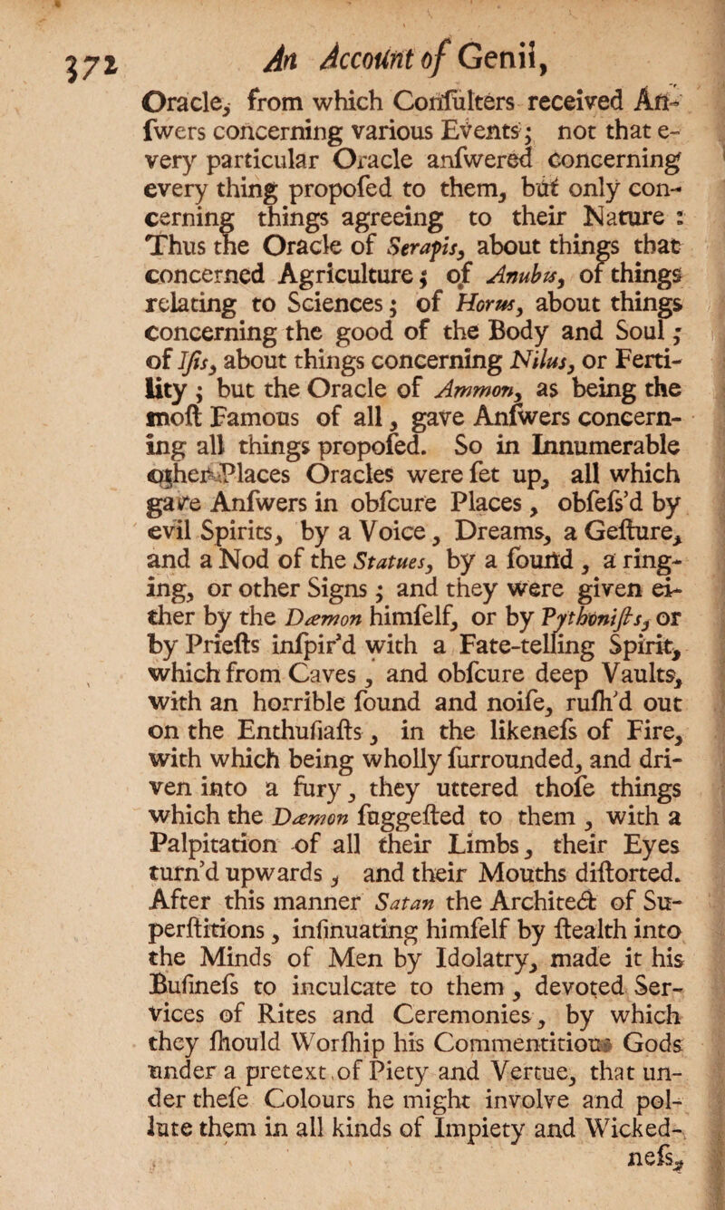 37* Oracle* from which Coiifulters received An- fwers concerning various Events; not that e- very particular Oracle anfwered Concerning every thing propofed to them, bat only con¬ cerning things agreeing to their Nature : Thus the Oracle of Seraph, about things that concerned Agriculture; of Anubx, of things relating to Sciences; of Horns, about things concerning the good of the Body and Soul; of IJis, about things concerning Nilus, or Ferti¬ lity ; but the Oracle of Ammon, as being the moft Famous of all, gave Anfwers concern¬ ing all things propofed. So in Innumerable cghei&Places Oracles were fet up, all which gave Anfwers in obfcure Places, obfefs’d by evil Spirits, by a Voice, Dreams, a Gefture, and a Nod of the Statues, by a found , a ring¬ ing, or other Signs; and they were given ei¬ ther by the Damon himfelf, or by Vythtnifis, or by Priefts infpir d with a Fate-telling Spirit* which from Caves, and obfcure deep Vaults, with an horrible found and noife, ruflfd out on the Enthufiafts, in the likenefs of Fire, with which being wholly furrounded, and dri¬ ven into a fury, they uttered thofe things which the Damon fuggefted to them , with a Palpitation of all their Limbs, their Eyes turn’d upwards* and their Mouths diftorted. After this manner Satan the Architect of Su- perftitions, infinuating himfelf by ftealth into the Minds of Men by Idolatry, made it his Bufinefs to inculcate to them , devoted Ser¬ vices of Rites and Ceremonies , by which they fhould Worfhip his Commentitiou' Gods under a pretext of Piety and Vertue, that un¬ der thefe Colours he might involve and pol¬ lute them in all kinds of Impiety and Wicked- , nefs.