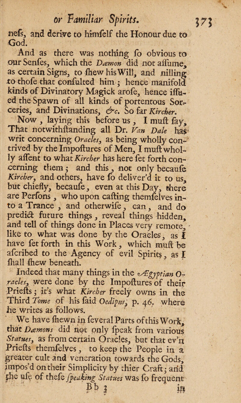 v ftefs, and derive to himfelf the Honour due to God. And as there was nothing lb obvious to our Senfes, which the Damon did not aiiume, as certain Signs, to fliew his Will, and nilling to thofe that conmlted him ; hence manifold kinds of Divinatory Magick arofe, hence iffu- ed the Spawn of all kinds of portentous Sor¬ ceries, and Divinations, &c. So far Kircher. Now , laying this before us, I muft fay. That notwithftanding all Dr. Van Dak has writ concerning Oracles, as being wholly con¬ trived by the Impoftures of Men, I muft whol¬ ly alfent to what Kircher has here let forth con¬ cerning them; and this, not only becaufe Kircher, and others, have fo deliver'd it to us, but chiefly, becaufe, even at this Day, there are Perfons, who upon calling themfelves in¬ to a Trance , and otherwife, can, and do predid future things, reveal things hidden, and tell of things done in Places very remote, - like to what was done by the Oracles, as I have fet forth in this Work, which mull be afcribed to the Agency of evil Spirit^, as I fhall ftiew beneath. Indeed that many things in the Egyptian O racks, were done by the Impoftures of their Priefts; it's what Kircher freely owns in the Third Tome of his faid Oedipiss. p. 46, where he writes as follows. We have fliewn in feveral Parts of this Work, that Damons did nqt only fpeak from various Statuesy as from certain Oracles, but that ev n .Priefts themfelves, to keep the People in a greater cult and veneration towards the Gods, impos'd on their Simplicity by thier Craft • arid £he uf^ of thefe fgeaking Statues was lb frequent