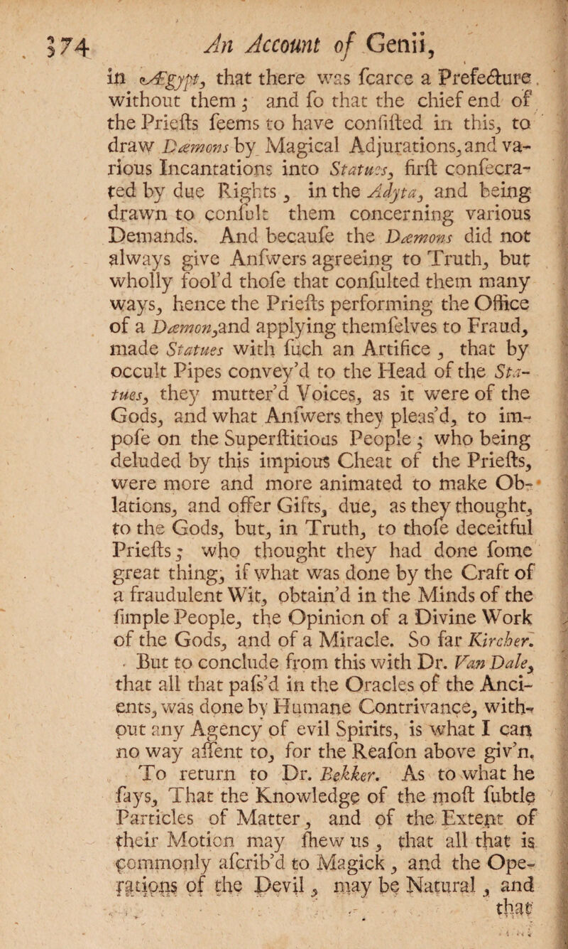 ** » in asVgypt, that there was fearce a Prefecture. without them * and fo that the chief end of the Priefts feems to have con filled in this,, to draw Damons by Magical Adjurations, and va¬ rious Incantations into Statues, firft confecra- ted by due Rights , in the Adyta, and being drawn to ccniult them concerning various Demands. And becaufe the Damons did not always give Anfwers agreeing to Truth, but wholly fool’d thofe that confulted them many ways., hence the Priefts performing the Office of a Damon,and applying themlelves to Fraud, made Statues with fuch an Artifice , that by occult Pipes convey’d to the Head of the Sta¬ tues, they mutter’d Voices, as it were of the Gods, and what Anfwers they pleas’d, to im- pofe on the Superftitious People ; who being deluded by this impious Cheat of the Priefts, were more and more animated to make Ob- lations, and offer Gifts, due, as they thought, to the Gods, but, in Truth, to thofe deceitful Priefts; who thought they had done fome great thing, if what was done by the Craft of a fraudulent Wit, obtain’d in the Minds of the fimple People, the Opinion of a Divine Work of the Gods, and of a Miracle. So far Kirch er. • But to conclude from this with Dr. Van Dale, that all that pafs’d in the Oracles of the Anci¬ ents, was done by Humane Contrivance, with-? put any Agency of evil Spirits, is what I can no way affent to, for the Reafon above giv’n, To return to Dr. Bekker. As to what he fays. That the Knowledge of the moft fubtle Particles of Matter, and of the Extept of their Motion may fhew us, that all that is pommonly aferib’d to Magick , and the Ope- ratipns of the Devil, may be Natural, and