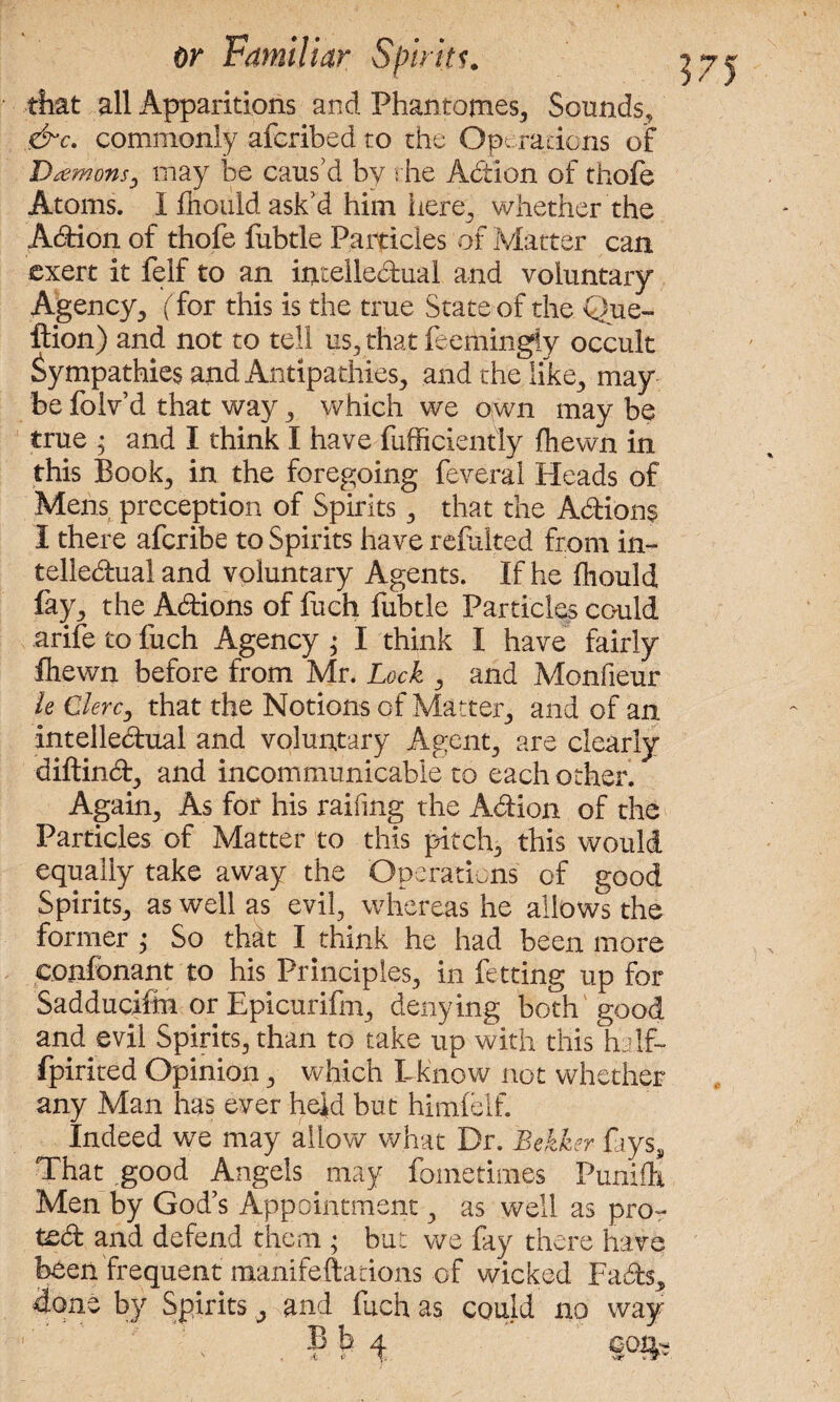 that all Apparitions and Phantomes, Sounds, &c. commonly afcribed to the Operations of Damons, may be caus’d by the Addon of thofe Atoms. I fttould ask’d him here, whether the Addon of thofe fubtle Particles of Matter can exert it feif to an intellectual and voluntary Agency, ( for this is the true State of the Que- ftion) and not to tell us, that feemingiy occult Sympathies and Antipathies, and the like3 may be folv’d that way , which we own may be true ; and I think I have fufficiently (hewn in this Book, in the foregoing feveral Heads of Mens preception of Spirits , that the Actions I there afcribe to Spirits have refalted from in¬ tellectual and voluntary Agents. If he fhould fay, the Actions of fuch fubtle Particles could arifetofuch Agency; I think I have fairly fhewn before from Mr. Lock , and Monfieur le Clerc, that the Notions of Matter, and of an intellectual and voluntary Agent, are clearly diftinCt, and incommunicable to each other. Again, As for his raifing the Action of the Particles of Matter to this pitch, this would equally take away the Operations of good Spirits, as well as evil, whereas he allows the former ; So that I think he had been more confonant to his Principles, in fetting up for Sadducifm or Epicurifm, denying both good and evil Spirits, than to take up with this h If- fpirited Opinion, which Lknow not whether any Man has ever held but himlelf. Indeed we may allow what Dr. Bekker fays. That .good Angels may fometimes Punifh Men by God’s Appointment, as well as pro- ted and defend them ; but we fay there have been frequent manifeftations of wicked FaCts, done by Spirits, and fuch as could no way B b 4 con- A.