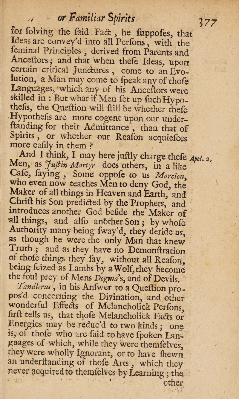 for folving the faid Fad , he fuppofes, that Ideas are convey'd into all Perfons, with the feminal Principles , derived from Parents and Ancestors; and that when thefe Ideas, upon certain critical junctures , come to an Evo¬ lution, a Man may come to fpeak any of thofe Languages, * which any of his Anceftors were skilled in : But what if Men fet up fuch Hypo- thefiSj the Queftion will ftill be whether thefe Hypothefis are more cogent upon our under- ftanding for their Admittance , than that of Spirits , or whether our Reafon acquiefces more eafily in them ? And I think, I may here juftly charge thefe a Men3 as Jufiin Martyr does others, in a like Ca fe, faying . Some oppofe to us Mar cion> who even now teaches Men to deny God, the Maker of all things in Heaven and Earth, and Chrift his Son predided by the Prophets, and introduces another God befide the Maker of *all things, and alfo anbther Son; by whofe Authority many being fway'd, they deride us, as though he were the only Man that knew Truth ; and as they have no Demonftration of thofe things they fay, without all Reafon, being feized as Lambs by a Wolf, they become the foul prey of Mens Dogma’s, and of Devils. Tandkrm , in his Anfwer to a Queftion pro¬ pos'd concerning the Divination,, and other wonderful EfFeds of Melancholick Perfons, firft tells us, that thofe Melancholick Fads or Energies may be reduc'd to two kinds; one is, of thofe who are faid to have fpoken Lan¬ guages of which, while they were themfelves, they were wholly Ignorant, or to have fhewn an underftanding of thofe Arts, which they never acquired to themfelves by Learning; the