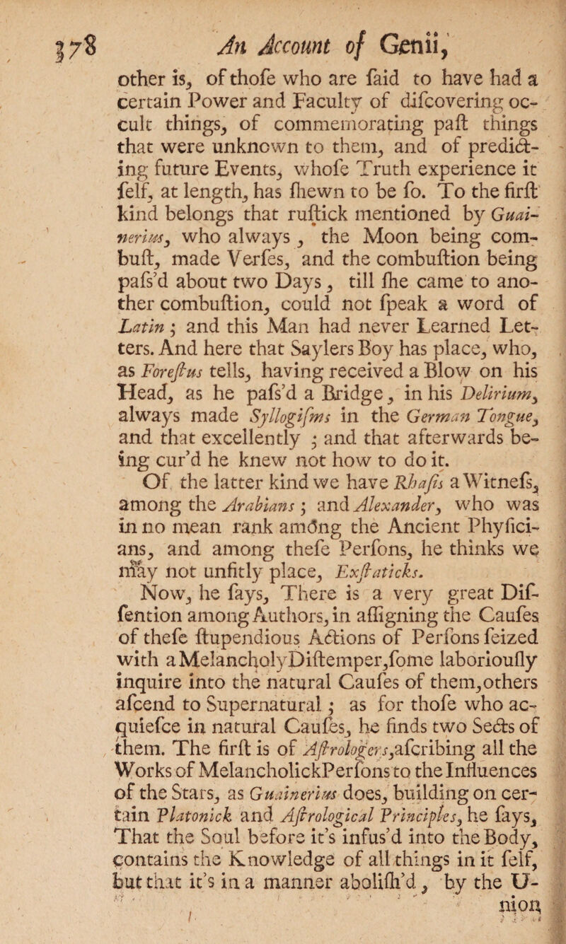 other is, of thofe who are faid to have had a certain Power and Faculty of difcovering oc¬ cult things, of commemorating pa ft things that were unknown to them, and of predid- ing future Events, whole Truth experience it felf, at length, has fliewn to be fo. To the firft kind belongs that ruftick mentioned by Guai- neriwy who always , the Moon being com- bull, made Verfes, and the combuftion being pafs’d about two Days , till fhe came to ano¬ ther combuftion, could not fpeak a word of Latin; and this Man had never Learned Let¬ ters. And here that Saylers Boy has place, who, as Forefius tells, having received a Blow on his Head, as he pafs’d a Bridge, in his Delirium, always made Syllogisms in the German Tongue, and that excellently • and that afterwards be¬ ing cur’d he knew not how to do it. Of the latter kind we have Rhafis a Witnefs, among the Arabians; and Alexander, who was in no mean rank amtfng the Ancient Phyfici- ans, and among thefe Perfons, he thinks we may not unfitly place, Exftaticks. Now, he fays. There is a very great Dif- fention among Authors, in affigning the Caufes of thefe ftupendious Adions of Perfons feized with aMelancholyDiftemper,fome laborioully inquire into the natural Caufes of them,others afcend to Supernatural ,• as for thofe who ac- quiefce in natural Caufes, he finds two Seds of them. The firft is of AfirologersScribing ail the Works of MelancholickPerfons to the Influences of the Stars, as Gminerim does, building on cer¬ tain Tlatonick and Ajtrological Principles, he lays. That the Soul before it’s infus’d into the Body, contains the Knowledge of all things in it felf, but that it’s in a manner aboliflfd, bv the U- t r - ,* ■> * j » -' ** ? . • •