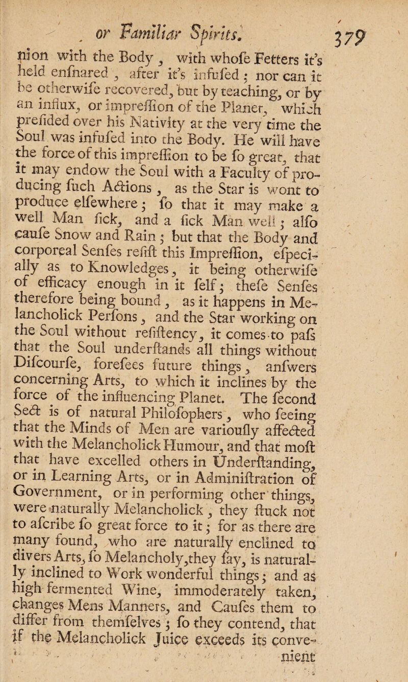 Jiion with the Body , with whofe Fetters its held enfhared , after ids infufed : nor can it be otherwife recovered, but by teachings or by an influx, or impreffion of the Planer, which prefided over his Nativity at the very time the Soul was infufed into the Body. He will have the force of this impreffion to be fo great, that it may endow the Soul with a Faculty of pro- ducing fitch Addons, as the Star is wont to produce elfewhere; lo that it may make a well Man fick, and a Tick Man well* alfo caufe Snow and Rain ; but that the Body and corporeal Senfes refill this Impreffion, efpeci- ally as to Knowledges, it being otherwife °f efficacy enough in it felf • thefe Senfes therefore being bound, as it happens in Me-? lancholick Perfons, and the Star working on the Soul without refiflency, it comes to pafs that the Soul underftands all things without Difcourfe, forefees future things, anfwers concerning Arts, to which it inclines by the force. of the influencing Planet. The fecond Sed is of natural Philofophers, who feeing that the Minds of Men are varioufly affeded with the Melancholick Flumour, and that moft that have excelled others in tJnderftanding, or in Learning Arts, or in Adminiflration of Government, or in performing other things, were naturally Melancholick , they ftuck not to afcribe fo great force to it; for as there are many found, who are naturally enclined to divers Arts, fo Melancholy,they fay, is natural¬ ly inclined to Work wonderful things; and as high fermented Wine, immoderately taken, changes Mens Manners, and Caufes them to differ from themfelves; fo they contend, that if the Melancholick Juice exceeds its conve- p ; niebt