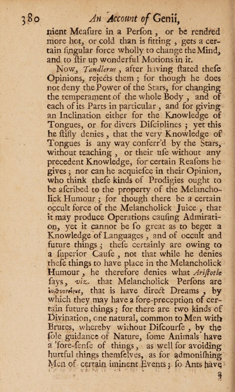 nient Meafure in a Perfon , or be rendred more hot, or cold than is fitting , gets a cer¬ tain regular force wholly to change the Mind, and to ftir up wonderful Motions in it. Now, Tandlerm, after having Hated thefe Opinions, rejeds them ; for though he does not deny the Power of the Stars, for changing the temperament of the whole Body , and of each of its Parts in particular, and for giving an Inclination either for the Knowledge of Tongues, or for divers Difciplines ,* yet this he liifly denies, that the very Knowledge of Tongues is any way conferred by the Stars, without teaching , or their ule without any precedent Knowledge, for certain Reafons he gives ; nor can he acquiefce in their Opinion, who think thefe kinds of Prodigies ought to be afcribed to the property of the Melancho- lick Humour ; for though there be a certain occult force of the Melancholick' Juice , that it may produce Operations caufing Admirati¬ on, yet it cannot be fo great as to beget a Knowledge of Languages, and of occult and future things; thefe certainly are owing to a fuperior Caufe , not that while he denies thefe things to have place in the Melancholick Humour, he therefore denies what Arifiotle fays, <vizJ. that Melancholick Perfons are tv&vovtiw, that is have dired Dreams , by which they may have a fore-preceptiQq. of cer¬ tain future things ,• for there are two kinds of Civination, one natural, common to Men with Brutes, whereby without Difcourfe , by the (ole guidance of Nature, fome Animals have a ’fore-fenfe of things, as well for avoiding hurtful things themfelves, as for admonifhing Men of certain iminent Events: fo Ants have