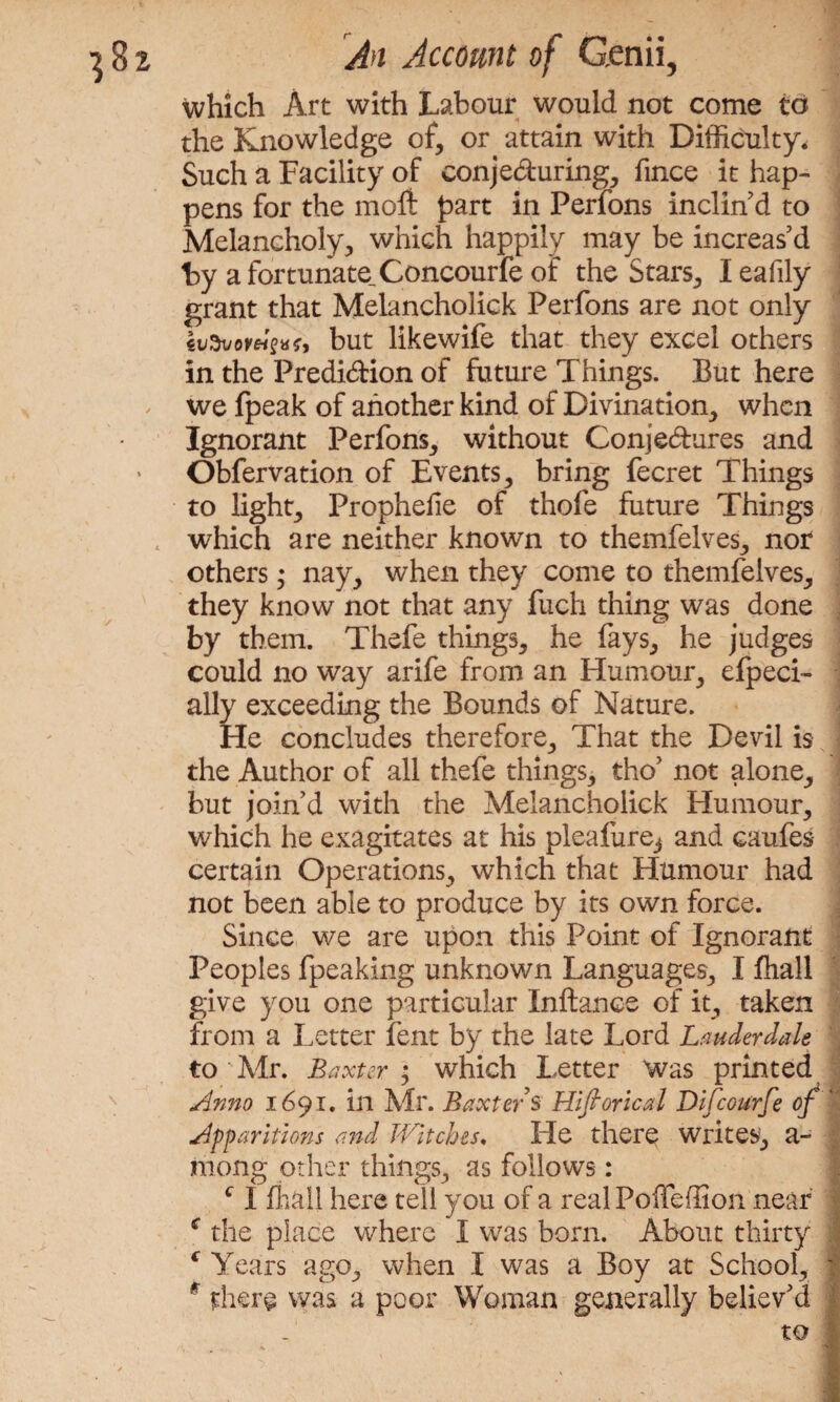 which Art with Labour would not come to the Knowledge of, or attain with Difficulty, Such a Facility of conjecturing, fmce it hap¬ pens for the molt part in Perfons inclin'd to Melancholy, which happily may be increas'd hy afortunate,Concourfe of the Stars, Ieafily grant that Melancholick Perfons are not only evSvoreisttir, but likewife that they excel others in the Prediction of future Things. But here we fpeak of another kind of Divination, when Ignorant Perfons, without Conjectures and Obfervation of Events, bring fecret Things to light, Prophelie of thole future Things . which are neither known to themfelves, nor others; nay, when they come to themfelves, they know not that any fuch thing was done by them. Thefe things, he fays, he judges could no way arife from an Humour, efpeci- ally exceeding the Bounds of Nature. He concludes therefore. That the Devil is the Author of all thefe things, tho’ not alone, but join'd with the Melancholick Humour, which he exagitates at his pleafure^ and caufes certain Operations, which that Humour had not been able to produce by its own force. Since we are upon this Point of Ignorant ; Peoples fpeaking unknown Languages, I fhall give you one particular Inftance of it, taken from a Letter lent by the late Lord Lauderdale to'Mr. Baxter • which Letter Was printed Anno 1691. in Mr. Baxter's Historical Difcourfe of | Apparitions and Witches. He there writes, a- mong other things, as follows: c I fhall here tell you of a real Poffeffion near f the place where I was born. About thirty c Years ago, when I was a Boy at School, 1 f there was a poor Woman generally believ'd