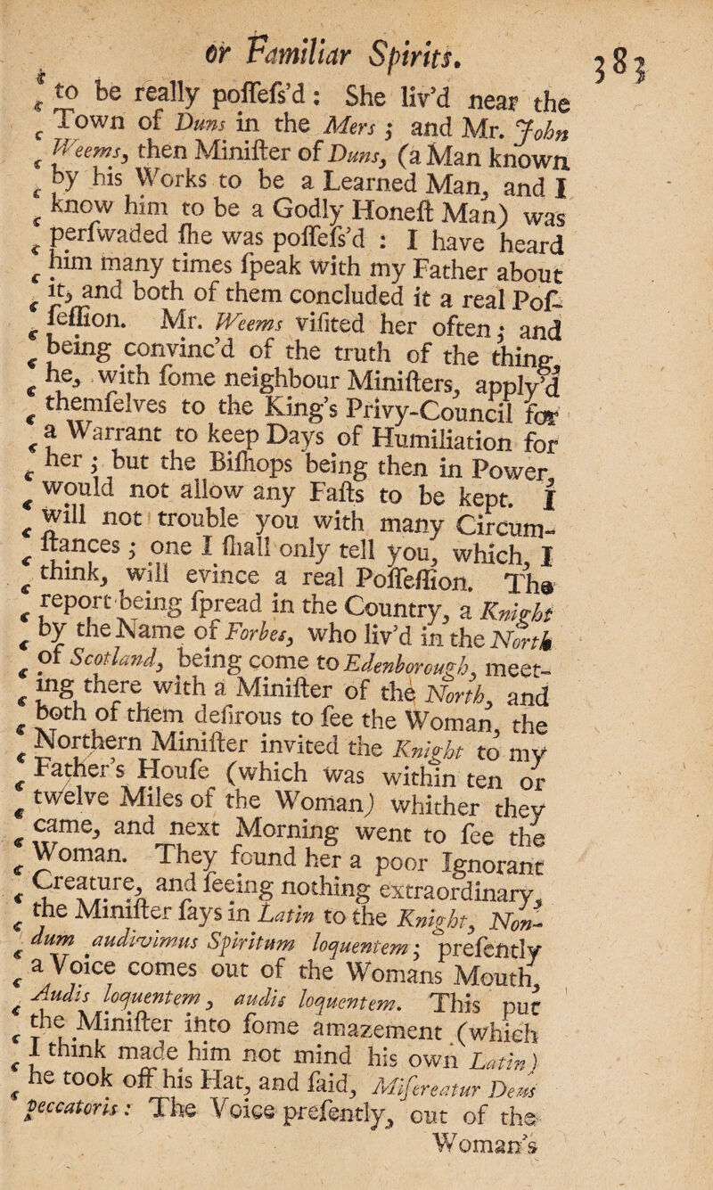 to be really poffefs’d: She liv’d near the Town of Duns in the Mm •, and Mr. John Weems, then Minifter of Duns, (a Man known by his Works to be a Learned Man, and I know him to be a Godly Honeft Man) was perfwaded fhe was poffefs’d : I have heard him many times fpeak with my Father about it, and both of them concluded it a real Pol- feffion. Mr. Weems vifited her often,- and being convinc’d of the truth of the thine he, with fome neighbour Minifters, apply’d themfelves to the King’s Privy-Council for a Warrant to keep Days of Humiliation for her ,- but the Bilhops being then in Power would not allow any Falls to be kept. | will not trouble you with many Circ'um- ftances; one I fliall only tell you, which I think, will evince a real Poffeffion. Tha report being fpread in the Country, a Knight by the Name of Forbes, who liv’d in the North of Scotland, being come to Edenborough, meet- lng there with a Minifter of the North, and both of them defirous to fee the Woman, the Northern Minifter invited the Knight to my Father s Houle (which was within ten or twelve Miles of the Woman) whither thev came, and next Morning went to fee the Woman. They found her a poor Ignorant Creature, and feeing nothing extraordinary, the Minifter fays in Latin to the Knight, Non- dum audivimus Spiritism lopuentem j prelcntly a Voice comes out of the Womans Mouth Audis locjuentem, audit loqucntem. This put the Minifter into fome amazement .(which 1 think made^him not mind his own Latin) he took off his Hat, and faid, Mifereatur Dem peccatons: The Voice prefently, out of the Womans * <r c c £ £ £ C £ € € € € € € € < € € € € € <S c € € € C € £ € £ € £ £ £