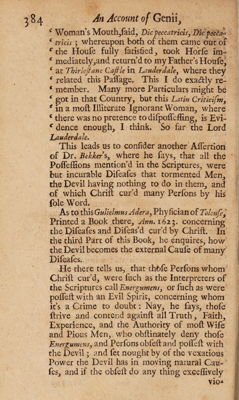 € Woman’s Mouth,faid, Dicfeccatricis, Die peeda- c tricis ; whereupon both of them came out of rthe Houfe fully fatisfied, took Horfe im- € mediatelyyand return’d to my Father s Houfe, c at Thirlejlane Caflle in Lauderdale, where they c related this Paffage. This I do exa&ly re- € member. Many more Particulars might be c got in that Country, but this Latin Criticifm, * in a moft Illiterate Ignorant Woman, where 1 there was no pretence to difpoffeffing, is Evi- c dence enough, I think. So far the Lord Lauderdale* This leads us to confider another Affertion of Dr. Bekkers, where he fays, that all the Poffeffions mention’d in the Scriptures, were but incurable Difeafes that tormented Men, the Devil having nothing to do in them, and of which Chrift cur’d many Perfons by his foie Word. As to this Gulielmus Adera, Phyficianof Tolcufes Printed a Book there, Ann. 1625. concerning the Difeafes and Difeas’d cur’d by Chrift. In the third Part of this Book, he enquires, how the Devil becomes the external Caufe of many Difeafes. He there tells us, that thfcfe Perfons whom Chrift cur’d, were fuch as the Interpreters of the Scriptures call Energumens, or fuch as were poffeft with an Evil Spirit, concerning whom it’s a Crime to doubt: Nay, he fays, thofe ftrive and contend againft all Truth, Faith, Experience, and the Authority of moft Wife and Pious Men, who obftinately deny thofe Energumens, and Perfons obfeft and poffeft with the Devil; and fet nought by of the vexatious Power the Devil has in moving natural Cau- fes, and if the obfeft do any thing exceffively vio^