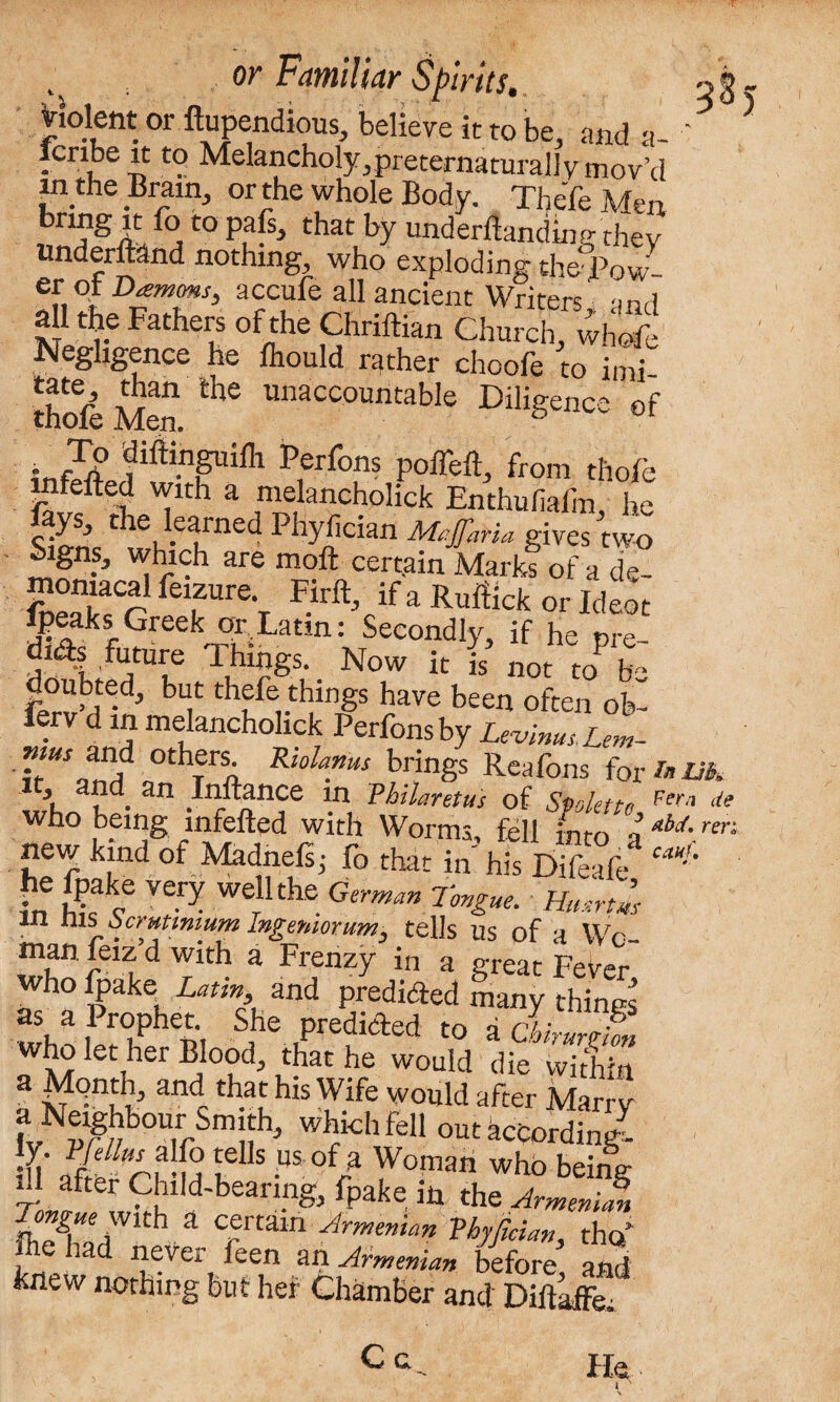 Violent or ftupendious, believe it to be, and a- ' 5 lenbe it to Melancholy,preternaturally mov’d in the Brain, or the whole Body. XheTe Mm bnng it fo to pafs, that by undemanding they Underhand nothing, who exploding the Row etoiDamms, accufe all ancient Writers' -mr) “ F»‘h“ Chriftian Church Negligence he fhould rather choofe to imi Soft Men. Che Unaccountable Diligence of ■ Z? fiftinguifh Perfons poffeft, from thole infefted with a melancholick Enthufiailn, he Sinnc C wt,,elmed PbZlc“n M^Jfaria gives two ^gns, which are moft certain Marks of a de- Sfr Hrft’cifa Ruffick or Ideot !rakrGk or Latm: Secondly, if he pre- dids future Things. Now it is’ not to> ZZf'Z but thefe things have been often ob- ferv d in melancholick Perfons by Levinus. Lem- TtUSourf °thfrn Riola.nus ^ings Reafons for am 5 and an Inftance in Vhilaretus of Spolettn Fera de who being infefted with Worms, fell into a aU ren new kind of Madnelij fo that in his Difeafe ea*!’ in tkf Werllthe German Tongue. HmrtMt m nis bcrutimum Ingemorum. tells us of a Wr manfeiz’d with a Frenzy in a great Fever who Ipake^ Latin and predicted many things as a 1 rophet. She predicted to a chi* wbolet her Blood, that he would die vvithTn a Month, and that his Wife would after Marry a Neighbour Sm th, which fell out according ly. Vfellm alfo tells us of a Woman who beine- f- after Child-bearing, fpake in the ArmeniS, Tongue With a certain Armenian Vhyfician, tho/ ftie had never feen an Armenian before and knew nothing but her Chamber and DiftLffe C a He