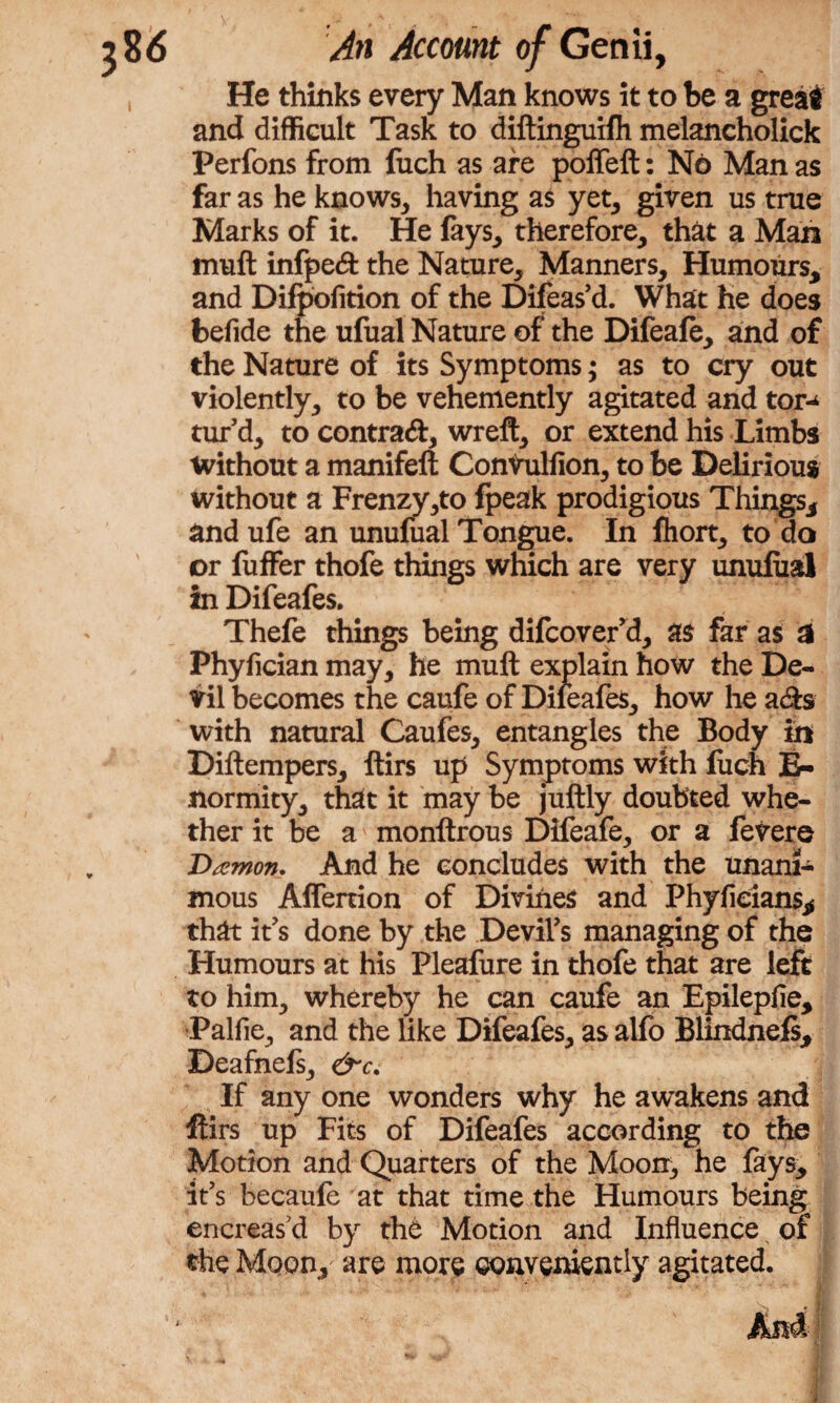 He thinks every Man knows it to be a great and difficult Task to diftinguifh melancholick Perfons from fuch as are poffeft: No Man as far as he knows, having as yet, given us true Marks of it. He fays, therefore, that a Man muft infpe# the Nature, Manners, Humours, and Difpofition of the Difeas’d. What he does befide the ufual Nature of the Difeafe, and of the Nature of its Symptoms; as to cry out violently, to be vehemently agitated and tor¬ tur’d, to contra#, wreft, or extend his Limbs without a manifeft Convuliion, to be Delirious without a Frenzy,to fpeak prodigious Things, and ufe an unufual Tongue. In Ihort, to do or fuffer thofe things which are very unufual in Difeafes. Thefe things being difcover’d, as far as 3 Phyfician may, he muft explain how the De¬ vil becomes the caufe of Dileafes, how he a#s with natural Caufes, entangles the Body in Diftempers, ftirs up Symptoms with fuch E- normity, that it may be juftly doubted whe¬ ther it be a monftrous Difeafe, or a fevere Damon. And he concludes with the unani¬ mous Affertion of Divines and Phyfieians, that it’s done by the Devil’s managing of the Humours at his Pleafure in thofe that are left to him, whereby he can caufe an Epilepfie, Palfie, and the like Difeafes, as alfo Blindnefs, Deafnefs, &c. If any one wonders why he awakens and ftirs up Fits of Difeafes according to the Motion and Quarters of the Moon, he fays, it’s becaufe at that time the Humours being encreas’d by the Motion and Influence of the Moon, are more conveniently agitated.