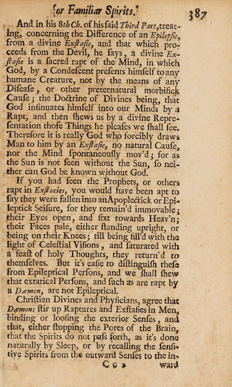 And in his 8th Ch. of his faid Third Part)trea t- Ing, concerning the Difference of an Efilepfa, from a divine Exjh’fic, arid that which pro¬ ceeds from the Devil, he fays, a divine Ex- fiafie is a facred rapt of the Mind, in which God, by a Condefcent prefents himfelf to any humane Creature, not by the means of any Difeafe, or other preternatural morbifick Caufe •) the Dodtrine of Divines being, that God infinuates himfelf into our Minds by a Rapt, and then lhews us by a divine Repre- fentation thofe Things he pleafes we fhall fee. Therefore it is really God who forcibly draws Man to him by an Exjt'ajie, no natural Caufe, nor the Mind fpontaneoufly mov’d; for as the Sun is not feen without the Sun, fo nei¬ ther can God be known without God. If# you had feen the Prophets, or others rapt in Exfiacies, you would have been apt to fay they Were fallen into anApople&ick or Epi- leptick Seifure, for they remain’d immovable j their Eyes Open, and fixt towards Heav’nj their Faces pale, either Handing upright, or being on their Knees; till being fill’d with the light of Celeftial Vifions, and faturated with a feaft of holy Thoughts, they return’d to themfelves. But it’s eafie to diftinguilh thefe from Epileptical Perfons, and we fhall fhew that extatical Perfons, and fuch as are rapt by a Damon) are not Epileptical. Chriftian Divines and Phyficians, agree that Damons ftir up Raptures and Exftafies in Men, binding or loofing the exterior Senfes, and that, either Hopping the Pores of the Brain, that the Spirits do not pals forth, as it’s done naturally by Sleep, or by recalling the fenfi- tive Spirits from the outward Senfes to the in- C ft » ward