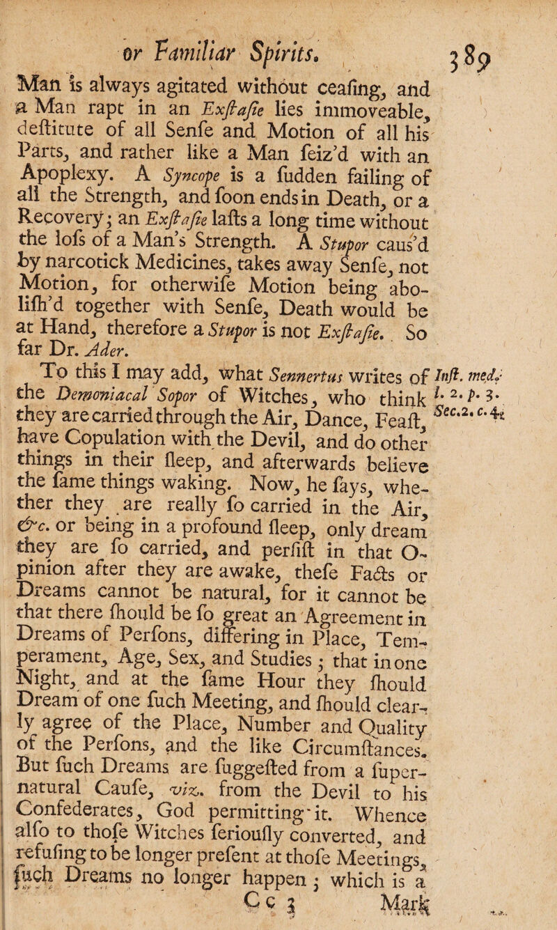 Man is always agitated without ceafing^ and & Man rapt in an Exftajte lies immoveable^ deftitute of all Senfe and Motion of all his PartSj and rather like a Man feizd with an Apoplexy. A Syncope is a fudden failing of all the Strength, andfoonendsin Death, ora Recovery; an Exfiafie lafts a long time without the lofs of a Man s Strength. A Stupor caus’d by narcotick Medicines,, takes away Senfe,, not Motion* for otherwife Motion being abo- lifh’d together with Senfe* Death would be at Hand, therefore a Stupor is not ExfcaCie. So far Dr. Ader. ) } To this I may add, what Sennertus writes of me&' the Demoniacal Sopor of Witches, who think l’ 2‘3' they are carried through the Air, Dance, Feaft, 'Sec'2,c’4s have Copulation with the Devil, and do other things in their fleep, and afterwards believe the fame things waking. Now, he fays, whe¬ ther they, are really fo carried in the Air, &c. or being in a profound fleep, only dream they are fo carried, and perfift in that O- pinion after they are awake, thefe Fads or Dreams cannot be natural, for it cannot be that there fhould be fo great an Agreement in Dreams of Perfons, differing in Place, Tem¬ perament, Age, Sex, and Studies■ that in one Night, and at the fame Hour they fhould Dream of one fuch Meeting, and fhould clear¬ ly agree of the Place, Number and Quality of the Perfons, and the like Circumftances. But fuch Dreams are fuggefted from a fuper- natural Caufe, wss. from the Devil to his | Confederates, God permitting-it. Whence alfo to thofe Witches ferioufly converted, and refufing to be longer prefent at thofe Meetings, fucli Dreams no longer happen ; which is a C C 2 Mark /