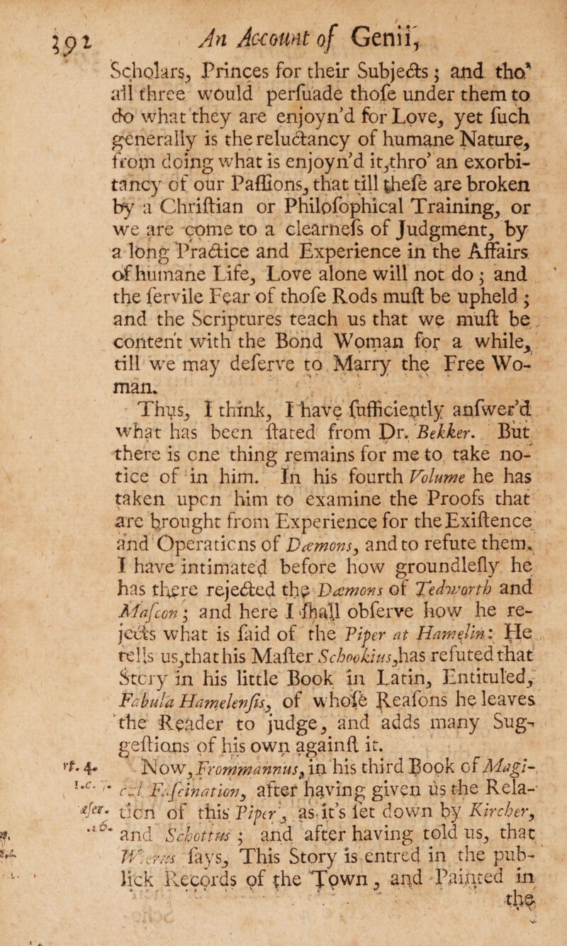 Scholars, Princes for their Subje&s; and tho* all three would perfuade thofe under them to do what they are enjoynd for Love,, yet luch generally is the relu&ancy of humane Nature,, from doing what is enjoyn d it^thro’ an exorbi¬ tancy of our PaffionSj that till thefe are broken by a Chriftian or Philofophical Trainings or we are come to a clearnefs of Judgment, by a long Practice and Experience in the Affairs of humane Life, Love alone will not do; and the fervile Fear of thofe Rods muft be upheld ; and the Scriptures teach us that we muft be content with the Bond Woman for a while^ till we may deferve to Marry the Free Wo¬ man* Thys, I thinks I have fufficiently anfwer d what has been Rated from Dr. Bekker. But there is one thing remains for me to take no¬ tice of in him. In his fourth Volume he has taken upon him to examine the Proofs that are brought from Experience for theExiftence and Operations of Daemons, and to refute them* I have intimated before how groundlelly he has there rejected thy Daemons of Tedworth and Mafcon; and here I fhall obferve how he re¬ jects what is faid of the Viper at Hamelini He tells us,thathis Mailer Schookius,has refuted that Story in his little Book in Latin, Entitul'edy Fabula Hameknfes, of whole Reafc-ns he leaves the Reader to judge, and adds many Sug^ geftions of his own again ft it. 4* Now, Fromm annus , in his third Book of Magi- cd Fafcination, after having given us the Rela- ricri of this Viper's as. it’s let down by K ire her, mL*m and Schottm ; and after having told us* that TVervs fays, This Story is entred in the pub- lick Records of the Town, and Painted in r'l ’ : ' - . ‘ • : ■ tl^