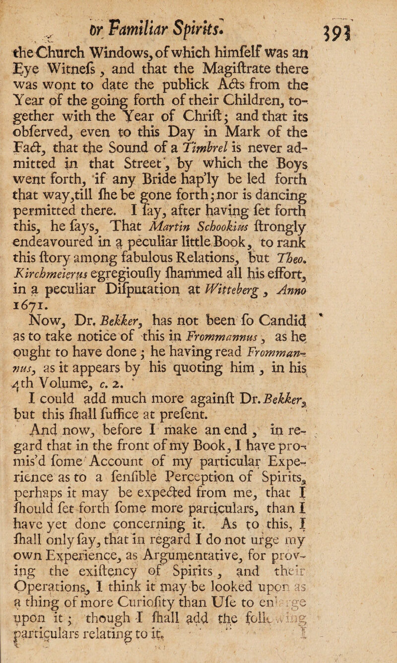 the Church Windows, of which himfelf was an Eye Witnefs, and that the Magiftrate there was wont to date the publick Ads from the Year of the going forth of their Children, to¬ gether with the Year of Thrift; and that its obferved, even to this Day in Mark of the Fad, that the Sound of a Timbrel is never ad¬ mitted in that Street, by which the Boys went forth, if any Bride haply be led forth that waybill fhebe gone forth; nor is dancing permitted there. I lay, after having fet forth this, he fays. That Martin Schookim ftrongly endeavoured in $ peculiar little Book, to rank this ftory among fabulous Relations, but Theo. Kirchmekrus egregioufly fhammed all his effort, in a peculiar Deputation at Witteberg , Anno 1671. Now, Dr, BeJzker, has not been fo Candid as to take notice of this in Frommannus, as he ought to have done ; he having read Frommam. nusy as it appears by his quoting him , in his 4th Volume, c. 2. * I could add much more againft Dr. Bekker, but this fhall fuffice at prefent. And now, before I make an end , in re¬ gard that in the front of my Book, I hayepro-* mis'd fome Account of my particular Expe¬ rience as to a fenfible Perception of Spirits, perhaps it may be expeded from me, that I fhould fet forth fome more particulars, than I have yet done concerning it. As to this, I fhall only fay, that in regard I do not urge ray own Experience, as Argumentative, for prov¬ ing the exiftency of Spirits, and their Operations, I think it may be looked upor as a thing of more Curiofity than Ufe to en: rge upon it; though I fhall add the folly-.dug particulars relating to it, ' 3