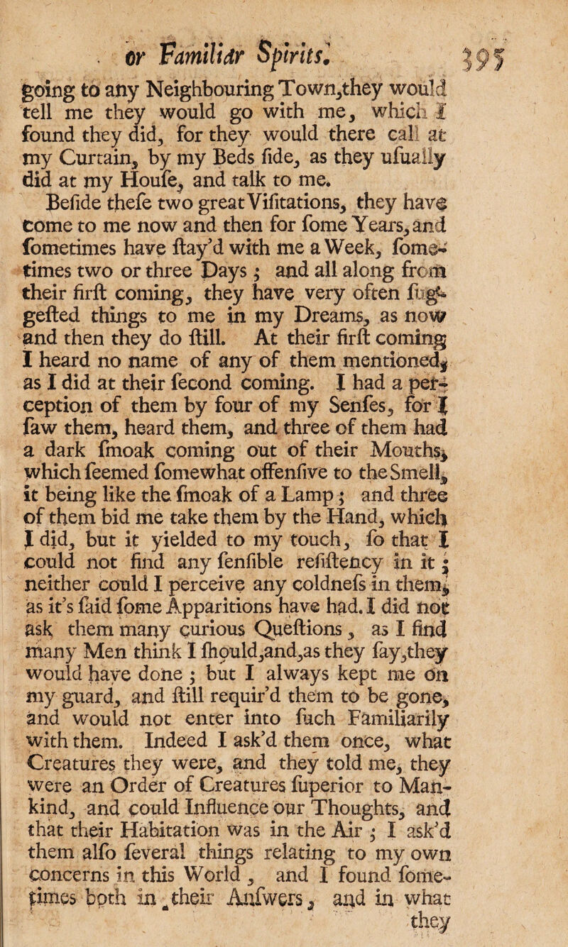 going to any Neighbouring Town,they would tell me they would go with me, which I found they did, for they would there call at my Curtain, by my Beds fide, as they ufualiy did at my Houfe, and talk to me. Befide thefe two great Vifitations, they have come to me now and then for fome Years, and fometimes have flay’d with me a Week, fome- times two or three pays; and all along from their firft coming, they have very often flig^ gefted things to me in my Dreams, as now and then they do ftill. At their firft coming I heard no name of any of them mentioned* as I did at their fecond coming. I had a per¬ ception of them by four of my Senfes, for J faw them, heard them, and three of them had a dark fmoak coming out of their Mouths* which feemed fomewhat offenfive to the Smell, it being like the fmoak of a Lamp; and three of them bid me take them by the Hand, which J did, but it yielded to my touch, fo that I could not find any fenfible refiftency in it • neither could I perceive any coldnefs in them* as it’s faid fome Apparitions have had. I did not ask them many curious Queftions, as I find many Men think I ftiould,and,as they fay,they would have done ; but I always kept me on my guard, and ftill requir’d them to be gone* and would not enter into fuch Familiarity with them. Indeed I ask’d them once, what Creatures they were, and they told me, they were an Order of Creatures fuperior to Man¬ kind, and could Influence our Thoughts, and that their Habitation was in the Air ; I ask’d them alfo feveral things relating to my own concerns in this World , and I found fome- ?;imes both in ^ their Attfwers, arid in what