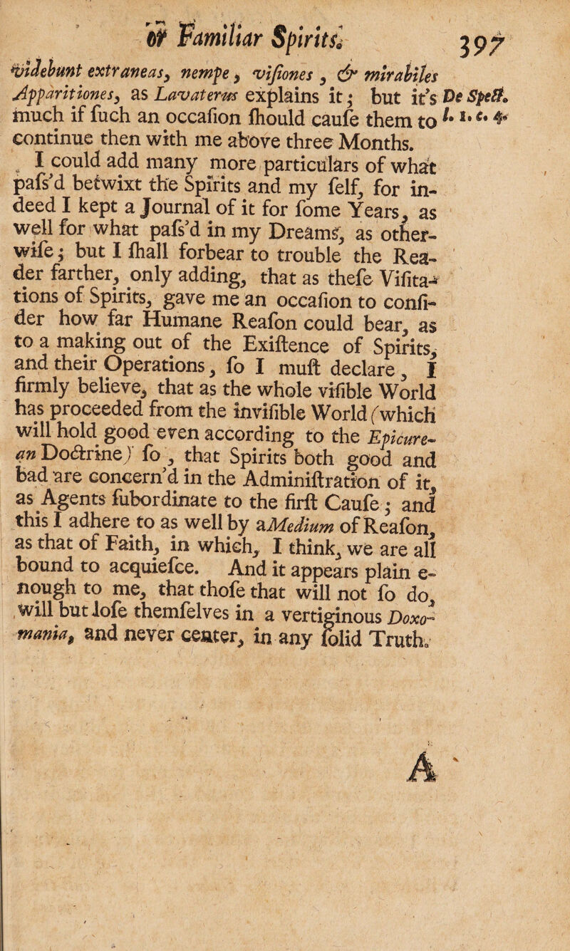 tit Familiar Spirits. 3 97 wdebunt extraneas, nemfe, vifioncs , & mirahtles Apparitiones, as Lav at erics explains it; but it’s De spelt. much if fuch an occafion fhould caufe them to1'1, e' 4‘ continue then with me above three Months. . I could add many more particulars of what pafs’d betwixt the Spirits and my felf, for in¬ deed I kept a Journal of it for fome Years, as well for what pafs’d in my Dreams, as other- wife j but I fhall forbear to trouble the Rea¬ der farther, only adding, that as thefe Vifita^ tions of Spirits, gave me an occafion to confi- der how far Humane Reafon could bear, as to a making out of the Exiftence of Spirits, and their Operations, fo I muft declare, I firmly believe, that as the whole vifible World has proceeded from the invifible World ('which wiN hold good even according to the Epicure— cm Do&rine ) fo , that Spirits both good and bad are concern’d in the Adminiftration of it as Agents fubordinate to the firft Caufe; and this I adhere to as well by a Medium of Reafon as that of Faith, in which, I think, we are all bound to acquiefce. And it appears plain e- nough to me, that thofe that will not fo do will but lofe themfelves in a vertiginous Doxo- mania, and never center, in any folid Truth.