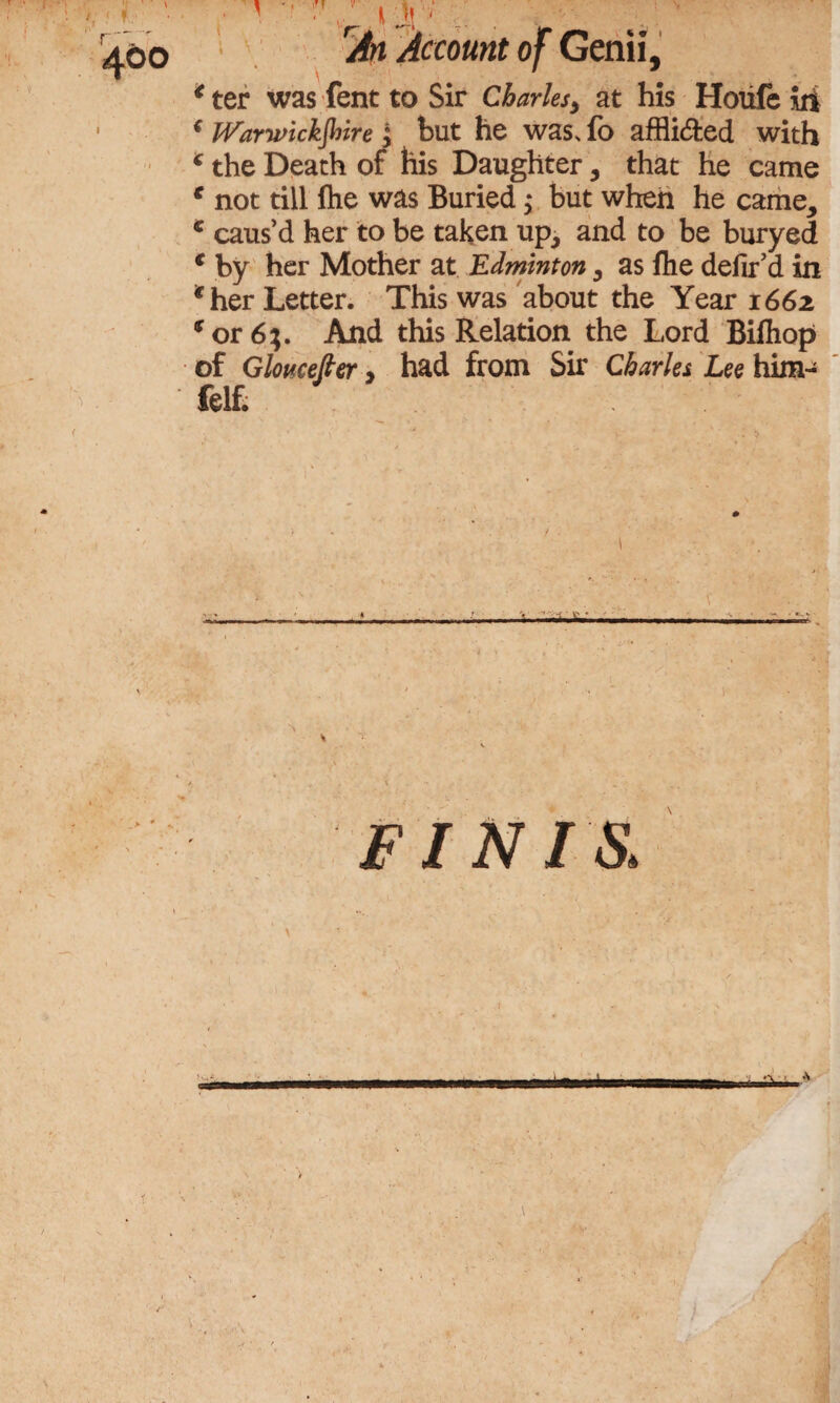 Account of Genii, * ter was fent to Sir Charles> at his Houfe iii f Warwickshire ; but he was, fo afflicted with * the Death of his Daughter, that he came € not till (he was Buried; but when he came, c caus’d her to be taken up, and to be buryed € by her Mother at Edminton, as fhe defir d in *her Letter. This was about the Year 1662 * or 6;. And this Relation the Lord Bilhop of Gloucester > had from Sir Charles Lee him- felt * FINIS,