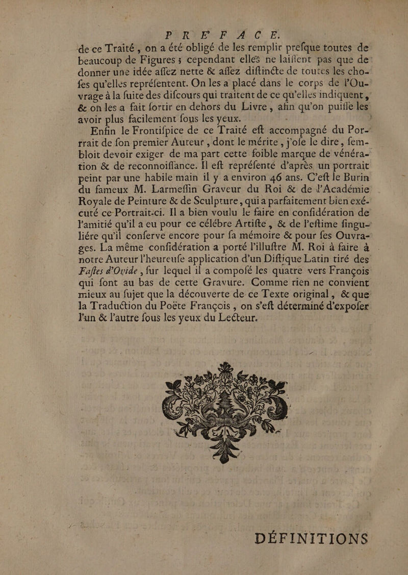 PYRSEMANARIC E! de ce Traité, on a été obligé de les remplir prefque toutes de beaucoup de Figures ; cependant ellés ne laiflent pas | que de donner une idée aflez nette &amp; aflez diftinéte de toutes les cho fes qu’elles repréfentent. On les a placé dans le corps de POu- vrage à la fuite des difcours qui traitent de ce qu’elles indiquent, &amp; on les a fait fortir en dehors du Livre, afin qu’on puifle les avoir plus facilement fous les yeux. | Enfin le Frontifpice de ce Traité eft accompagné du Por- rrait de fon premier Auteur , dont le mérite, j'ofe le dire, fem- bloit devoir exiger de ma part cette foible marque de vénéra- tion &amp; de reconnoiflance. Il eft repréfenté d’après un portrait peint par une habile main il ÿ a environ 46 ans. C’eft le Burin du fameux M. Larmeflin Graveur du Roi &amp; de l’Académie Royale de Peinture &amp; de Sculpture, qui a parfaitement bien exé- cuté ce Portrait-ci. Il a bien voulu le faire en confidération de l'amitié qu’il a eu pour ce célébre Artifte, &amp; de l'eftime fingu- liére qu'il conferve encore pour fa mémoire &amp; pour fes Ouvra- ges. La même confidération a porté l’illuftre M. Roi à faire à notre Auteur l'heureufe application d’un Diftique Latin tiré des Fafles d'Ovide , fur lequel il a compolé les quatre vers François qui font au bas de cette Gravure. Comme rien ne convient mieux au fujet que la découverte de ce Texte original, &amp; que la Traduction du Poëte François , on s’eft déterminé d’expofer Fun &amp; l’autre fous les yeux du Lecteur. DÉFINITIONS