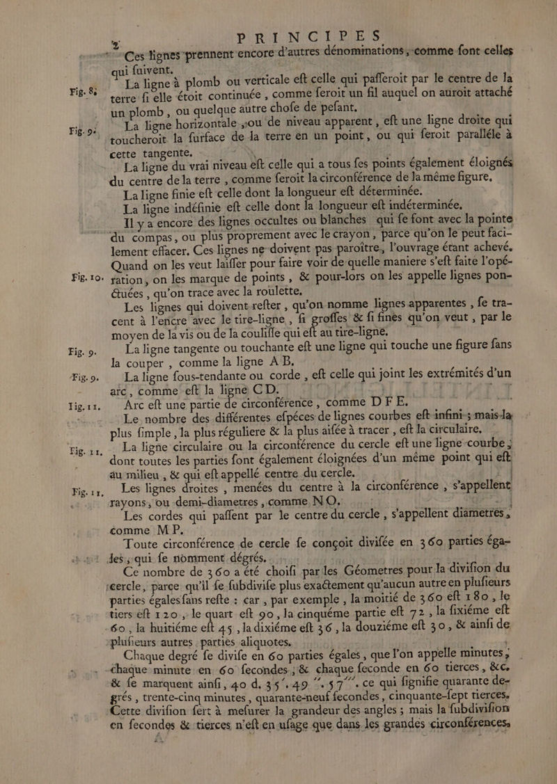 Fig. 9: Fig. 10. Fig. 9. Fig. 9. PRINCIPES ui fuivent. re : ; La ligne à plomb ou verticale eft celle qui päfleroit par le centre de la un plomb , ou quelque autre chofe de pefant, La ligne horizontale sou de niveau apparent , eft une ligne droite qui toucheroit la furface de la terre en un point, ou qui feroit paralléle à cette tangente. 2 NX R | La ligne du vrai niveau eft celle qui a tous fes points également éloignés du centre de la terre , comme feroit la circonférence de la même figure. La ligne finie eft celle dont la longueur eft déterminée. La ligne indéfinie eft celle dont la longueur eft indéterminée, Il y a encore des lignes occultes ou blanches qui fe font avec la pointe du compas, ou plus proprement avec le crayon, parce qu'on le peut faci- lement effacer, Ces lignes ne doivent pas paroître, l'ouvrage étant achevé. Quand on les veut laïffer pour faire voir de-quelle maniere s’eft faite l’opé- ration, on les marque de points, &amp; pour-lors on les appelle lignes pon- étuées , qu'on trace avec la roulette, ; Les lignes qui doivent refter , qu'on nomme lignes apparentes , fe tra- cent à l'encre avec le tire-ligne , fi grofles &amp; fi finès qu'on veut , par le moyen de la vis ou de la coulifle qui ch au tire-ligne. | La ligne tangente ou touchante eft une ligne qui touche une figure fans la couper , comme la ligne A B, La ligne fous-tendante ou corde , eft celle qui joint les extrémités d’un arc, comme eft la ligne CD. | DORE EEE te TT Arc eft une partie de circonférence, comme DFE, Le nombre des différentes efpéces de lignes courbes eft-infini-; mais-la plus fimple , la plus réguliere &amp; la plus aifée à tracer , eft la circulaire, La ligne circulaire ou la circonférence du cercle eft une ligne-courbe ; dont toutes les parties font également éloignées d’un même point qui eft au milieu , &amp; qui eftappellé centre du cercle. 0 Les lignes droites , menées du centre à la circonférence , s'appellent rayons, ou -demi-diametres , comme, NO. Sn Les cordes qui pañlent par le centre du cercle , s'appellent diametres ; comme MP. Toute circonférence de cercle fe conçoit divifée en 360 parties éga- ) 4 Ce nombre de 360 a été choifi pariles Géometres pour: la divifion du parties égales fans refte : car , par exemple , la moitié de 360 eft 180, le tiers eft 120, le quart eft 90, la cinquéme partie eft 72, la fixiéme et 60 , la huitiéme eft 45 , la dixiéme eft 36 , la douziéme eft 30, &amp; ainfi de plufieurs autres : parties aliquotes. Chaque degré fe divife en 60 parties égales, que Fon appelle minutes, &amp; fe marquent ainfi, 40 d. 35.49 ‘57. ce qui fignifie quarante de- grés , trente-cinq minutes , quarante-neuf fecondes , cinquante-fept tierces, Cette divifion fert à mefurer la grandeur des angles ; mais la fubdivifion en fecondes &amp; tierces n’éft en ufage que dans les grandes circonférences,