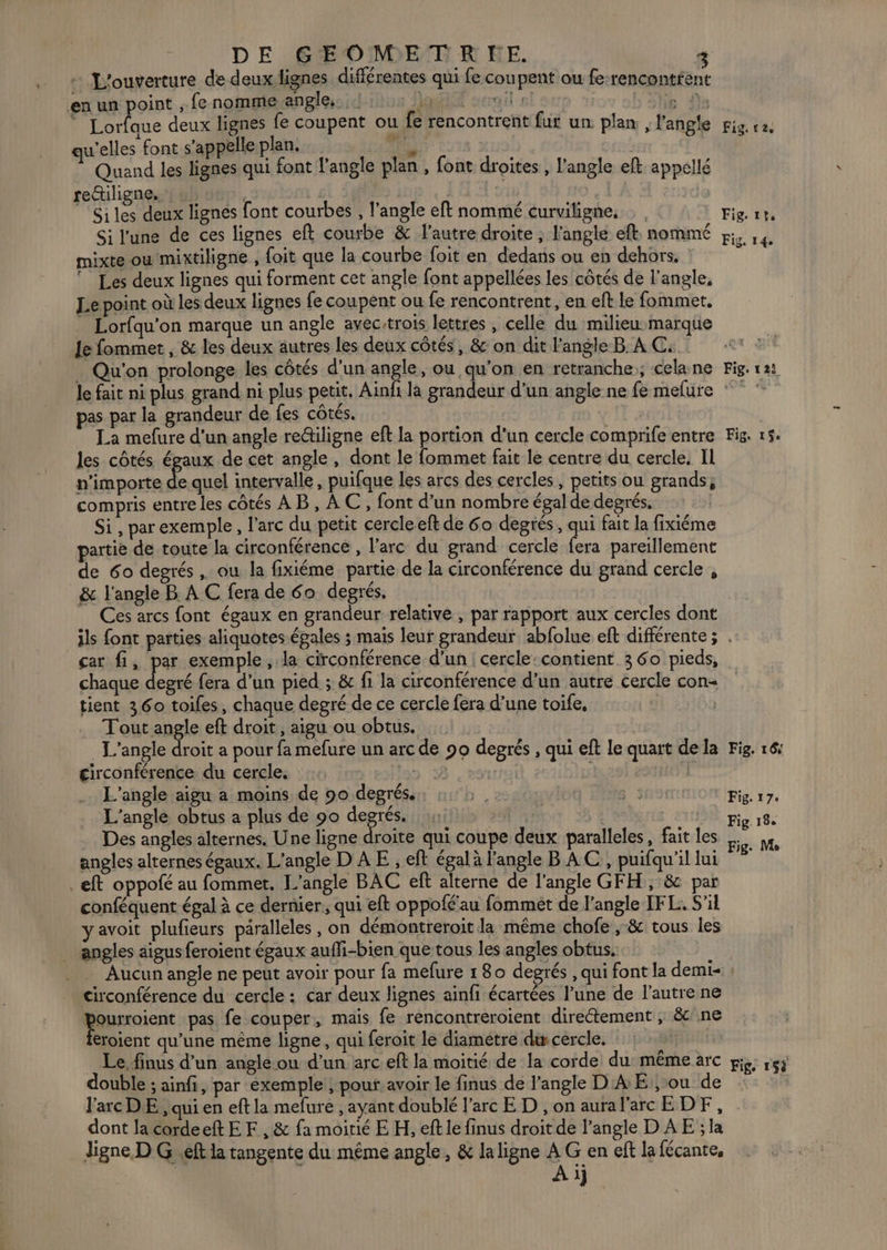 DE GÆEOMETR KE. 3 L'ouverture de deuxlignes différentes qui fe coupent ou fe-rencontfent en un point ; fenomme angle, : ; Moi il: ra | a deux lignes fe coupent où fe rencontrent fur un plan, l'angle qu'elles font s'appelleplan. a 35 Quand les lignes qui font l'angle plan , font droites, l'angle eft appellé rectiligne, gi 3 | Si les deux lignes font courbes , l’angle eft nommé curviligne, Si l'une de ces lignes eft courbe &amp; l'autre droite ; l'angle ef, nommé mixte oumixtiligne , foit que la courbe foit en dedans ou en dehors, : © Les deux lignes qui forment cet angle font appellées les côtés de l'angle, Le point où les deux lignes fe coupent ou fe rencontrent, en eft Le fommet, Lorfqu'on marque un angle avec-trois lettres , celle du milieu marque Je fommet , &amp; les deux autres les deux côtés, &amp; on dit l'angle B À C. . Qu'on prolonge les côtés d'un Fa ou qu’on en retranche:; cela ne le fait ni plus grand ni plus petit, Ain pas par la grandeur de fes côtés. La mefure d'un angle re@iligne eft la portion d’un cercle comprife entre les côtés égaux de cet angle, dont le fommet fait le centre du cercle. Il n'importe de quel intervalle, puifque les arcs des cercles, petits ou grands; compris entre les côtés AB, AC, font d’un nombre égal de degrés, Si , par exemple, l'arc du petit cercle eft de 6o degrés, . fait la fixiéme partie de toute la circonférence , l'arc du grand cercle fera pareillement de 60 degrés , ou la fixiéme partie de la circonférence du grand cercle , &amp; l'angle B A C fera de 60 degrés, _ Ces arcs font égaux en grandeur relative , par rapport aux cercles dont Fig. v2, Fig 1?, Fig. 14 Fig, 12: Fig. 1$. car fi, par exemple, la circonférence d’un | cercle:contient 3 60 pieds, chaque degré fera d’un pied ; &amp; fi la circonférence d’un autre cercle con tient 360 toiles, chaque degré de ce cercle fera d’une toife, 15101 T'out angle eft droit , aigu ou obtus. L’angle droit a pour fa mefure un arc de 90 degrés , qui eft le quart de la circonférence du cercle. n 18 es: 1 L’angle aigu a moins de 90 degrés. N° L'angle obtus a plus de 90 sp : a | | Des angles alternes. Une ligne droite qui coupe deux paralleles, fait les angles alternes égaux. L'angle D A E , eft égal à l'angle B AC, puifqu'il lui . eft oppofé au fommet. L'angle BAC eft alterne de l'angle GFH, &amp; par conféquent égal à ce dernier, qui eft oppolé'au fommeét de angle IFL. S'il yavoit plufieurs paralleles, on démontreroit la même chofe ,; &amp; tous les angles aigus feroient égaux auffi-bien que tous les angles obtus. Fig. 16: Fig. 17: Fig. 18e Fig. Me circonférence du cercle : car deux lignes ainfi écartées l’une de l'autre ne jourroient pas fe couper, mais fe rencontreroient directement , &amp;c! ne eroient qu’une même ligne, qui feroit le diametre du cercle. Le, finus d’un angle ou d’un arc eft la moitié de la corde du: même arc double ; ainfi, par exemple , pouf: avoir le finus de l'angle D'A E:, ou de l'arc DE , qui en eft la mefure , ayant doublé l'arc E D , on aural'arc EDF, dont la cordeet EF , &amp; fa moitié E H, eft le finus droit de l’angle D AE ; la Jigne D G ef la tangente du même angle, &amp; la ligne A G en eft la fécante, | Ai Fig, 154