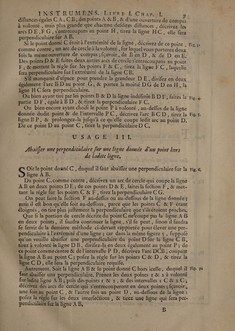 à volonté , mais plus grande que chacune defdites diftances , décrivez les arcs DE ,F G, s'entrecoupans au point H, tirez la ligne HC, elle fera perpendiculaire fur AB. RE \ Si le point donné € étoit à l'extrémité de la ligne , décrivez de ce point , comme centre , un arc de cercle à la volonté , fur lequel vous porterez deux fois la mémeouverture de compas ; fçavoir, de B en D , &amp; de D enE. Des points D &amp; E faites deux autres arcs de cercle s'entrecoupans au point F, &amp;mettant la régle fur les points F &amp; C , tirez la ligne FC, laquelle fera perpendiculaire fur l'extrémité de la ligne CB, S'il manquoit d’efpace pour prendre la grandeur D E, divifez en deux également l'arc BD au point G, &amp; portez la moitié D G de D en H, la ligne H C fera perpendiculaire. Ou bien ayant tiré par les points B &amp; D la ligne indéfinie B D F, faites la partie D F, égale à B D , &amp;:tirez la perpendiculaire F C. | Ou bien encore ayant choifi le point P à volonté , au-deflus de la ligñe donnée dudit point &amp; de l'intervalle PC, décrivez l'arc BC D, tirez la ligne BP, &amp; prolongez-la jufqu’à ce qu’elle coupe ledit arc au point D, De ce point D au point C , tirez la perpendiculaire D C, USAGE SET. Abai[er une perpendiculaire fur une ligne donnée d'un point hors : de ladite ligne. Oit le point donné C , duquel il faut abaïfler une perpendiculaire fur la S ligne À B. | r Du point C.comme centre , décrivez un arc de cercle qui coupe la ligne AB en deux points DE; de ces points D &amp; E, faites la fection F , &amp; met- tant la régle fur les pois C&amp;F, tirez la perpendiculaire C G. On peut faire la fection F au-deflus ou au-deffous de la ligne donnée ; mais il eft bon qu’elle foit au-deflous, parce que les points C &amp;F étant éloignés , on tire plus juftement la perpendiculaire que s’ilsétoient proches. Que fi la portion de cercle décrite du point C necoupe pas la ligne A B en deux points, il faudra continuer la ligne, s’il fe peut, finon il faudra fe fervir de la derniere méthode ci-devant rapportée pour élever une per- pendiculaire à l’extérmité d’une ligne ; car dans la même figure $ , fuppofé qu'on veuille abaïfler une perpendiculaire du point D fur la ligne CB, tirez à volonté la ligne D B, divifez-la en deux également au point P ; de ce point commecentre &amp; de l'intervalle P D, décrivez l’arc DCB, coupant la ligne A B au point C; pofez la régle fur les points € &amp; D , &amp; tirez la lhgne C D , elle fera la perpendiculaire requife. faut abaifler une perpendiculaire. Prenez les deux points r &amp; 2 à volonté fur ladite ligne À B ; puis des points 1 8 2, &amp; des intervalles r C&amp;2C; décrivez des arcs de cercle qui s’entrecouperont en deux points ; fçavoir, une fois au point C , &amp; l’autre fois au point D , au-deflous de la ligne : pofez la régle fur les deux interfeétions | &amp; tirez une ligne qui fera per- pendiculaire fur la ligne À B, | B Fig. 4e Fig. $. Fig, 6.