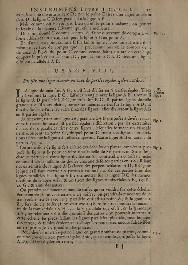 avec la méme ouverture l'arc D; par le point C tirez une ligne touchant l'arc D , la ligne C D fera parallele à la ligne A B. | Mais comme on ne voit pas bien où eft le point touchant, on pourra fe fervir-de la maniere fuivante qui eft la meilleure. Du point donné C comme centre, &amp; d’une ouverture de compas à vo lonté , décrivez un arc qui coupera la ligne A B au point A. Et d’unautre point comme B fur ladite ligne, faites un autre arc de la même ouverture de compas que le précédent ; ouvrez le compas de la _diftance À B;&amp; du point € comme centre faites un arc de cercle qui coupera le précédent au point D , par les points C &amp; D tirez une ligne, elle fera parallele à À B. US AG on Ni dt Divifer une ligne donnée en tant de parties égales géo voudra. À ligne donnée foit À B , qu'il faut divifer en 8 parties égales. Tirez 1% à volonté la ligne B C , faifant un angle avec la ligne A B, tirez aufli ja ligne ‘A D parallele à BC , mettez fur B C,8 parties égales de telle grandeur qu'il vous plaira , portez les mêmes parties fur la ligne A D , &amp; des divifions de l’une à l’autre tirez des lignes, elles diviferont la ligne À B en 8 parties égales. | Autrement , tirez une ligne 4h, parallele à À B propofée à divifer ; mar- quez fur cette ligne 4 &amp; , 8 parties égales à difcretion : par les extrémités L ces deux paralleles tirez deux lignes , lefquelles formant un triangle s'entrecoupent au point C, duquel point C ‘tirant des lignes aux divi- fions faites fur la ligne 4 b., elles couperont l’autre ligne À B en autant de parties égales. Cette divifion de ligne fert à faire des échelles de plans ; car s'étant pro- pofé la ligne A B pour en faire une échelle de 80 parties ou 80 toiles, chaque partie de cette ligne divifée en 8 , contiendra ro toiles ; mais comme il feroit difficile de divifer chacune defdites parties en 10 , il faut des extrémités de la ligne À B élever des perpendiculaires AD , BC , fur lefquelles il faut mettre 10 parties à volonté , &amp; de ces parties tirer des lignes paralleles à la ligne À B ; on mettra fur la ligne D C les mêmes divifions de la ligne AB , &amp; on tirera des lignes tranfverfales AE, 10 F, 20 G , &amp; ainfi des autres. | On prendra facilement autant de toifes qu'on voudra fur cette échelle. Par exemple, fi on veut en avoir 23 toifes, on prendra la rencontre de la tranfverfale 20 G avec la 3 parallele qui eft au point Z , &amp; la grandeur tre de la tran{verfale so H avec la 8 parallele qui eft Y , &amp; la grandeur Y8 ; repréfentera 5 8 toiles, &amp; ainfi des autres : on pourroit mettre fur cette “échelle les pieds faifant les lignes paralleles: plus éloignées les unes en 12 parties, on y prendroit les pouces. Pour divifer une très-petite ligne en grand nombre de parties, comme en 100 ,ouen 1000 parties égales, Soit, par exemple, propofée la ligne À.D qu'il fautidivifer en 1000, | slquris s D | Bi Fig, 12 17. Planche Fig. 1, Fig, 2, Fig. 3, Fig. 4