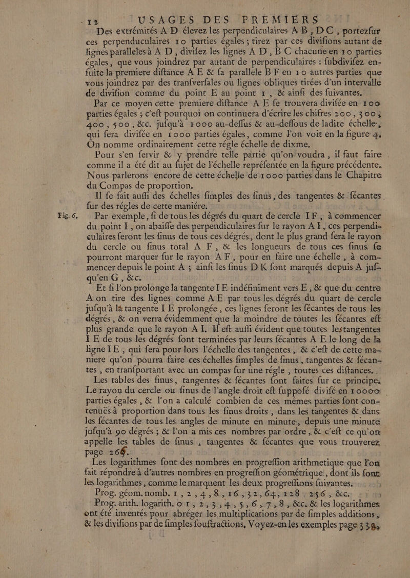 Des extrémités À D élevez les perpendiculaires À B, DC, portezfur ces perpenduculaires ro parties égales ; tirez par ces divifions autant de lignes paralleles à À D, divifez les lignes À D, B C chacuneen ro Dire égales, que vous joindrez par autant de perpendiculaires : fubdivifez en- fuite la preniere diftance À E &amp; fa parallele BF en 50 autres parties que vous joindrez par des tranfverfales ou lignes obliques tirées d’un intervalle de divifion comme du point E au point r , &amp; ainñh des fuivantes, Par ce moyen cette premiere diftance À E fe trouvera divifée en 100 paities égales ; c’eft pourquoi on continuera d'écrire les chifres 200, 300, 400,00, &amp;c. juiqu'à r000 au-deflus &amp; au-deflous de ladite échelle, qui fera divifée en 1000 parties égales, comme Fon voit en la figure 4, On nomme ordinairement cette régle échelle de dixme, comme il a été dit au fujet de l'échelle repréfentée en la figure précédente. Nous parlerons encore de cette échelle de 1000 parties dans le Chapitre du Compas de proportion. | Il fe fait auf des échelles fimples des finus, des tangentes &amp; fécantes fur des régles de cette maniére. { du point E , on abaïfle des perpendiculaires fur le rayon AE, ces perpendi- culaires feront les finus de tous ces dégrés, dent le plus grand fera le rayon du cercle ou finus total À F, &amp; les longueurs de tous ces finus fe pourront marquer fur le rayon A F, pour en faire une échelle , à com- mencer depuis le point À ; ainfi les finus D K font marqués depuis À juf- qu'en G, &amp;c. | Et fi l’on prolonge la tangente I E indéfiniment vers E ; &amp; que du centre À on tire des lignes comme AE par tous les dégrés du quart de cercle jufqu’à l&amp; tangente I E prolongée, ces lignes feront les fécantes de tous les dégrés, &amp; on verra évidemment que la moindre de toutes les fécantes eft plus grande que le rayon A I. El eft aufi évident que toutes lestangentes LE de tous les dégrés font terminées par leurs fécantes À E le long de la hgneTE , qui fera pour lors l'échelle des tangentes, &amp; c’eft de cette ma- niere qu’on pourra faire ces échelles fimples de finus , tangentes &amp; fécan- tes , en tranfportant avec un compas fur une régle , toutes ces diftances. . Les tables des finus, tangentes &amp; fécantes font faites fur ce principes Le rayon du cercle ou finus de l’angle droit eft fuppofé diviféen 1000 parties égales , &amp; l'on a calculé combien de ces mêmes parties font con- tenués à proportion dans tous les finus droits , dans les tangentes &amp; dans les fécantes de tous les angles de minute en minute, depuis une minute jufqu’à 90 dégrés ; &amp; lon a nus ces nombres par ordre, &amp; c’eft ce qu'on appelle les tables de finus ; tangentes &amp; fécantes que vous trouverez page 266. Les logarithmes font des nombres en progreffion arithmetique que Fon fait répondre à d’autres nombres en progreflion géométrique , dont ils font les logarithmes , comme le marquent les deux progreflions fuivantes. Prog. géom.nomb. 1 ,2,4,8,16,32,64, 228 , 256, &amp;c. ta Prog. arith. logarith.o r,2,3,4,5,6,7,8, &amp;c. &amp; les logarithmes ont été inventés pour abréger les multiplications par de fimples additions, &amp; les divifions par de fimples fouftractions, Voyez-enles exemples page 330