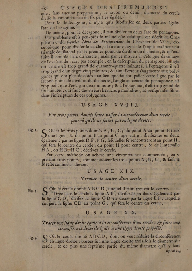 Fig. 3. Fig. 4e 16- U SIA GE S D'E S° PER EE MU SE ReS'7 que, fans aucune préparation , le rayon ou demi - diametre du cercle divife la circonférence en fix parties égales, : Pour le dodécagone, il n’y a qu’à fubdivifer en deux parties égales l'arc de l’exagone, BU | De même , pour le décagone , il faut divifer en deux l’arc du pentagone. Ce problème eft à peu-près le même lqhe celui qui eft décrit au Cha- pitre 17 du premier Livre des Fortifications du Chevalier de Ville, ex- cepté que pour divifer le cercle ; il tiré une ligne de l'angle extérieur du triangle équilateral par le premier point de divifion du diametre, &amp; qu’en- de l'exactitude : car, par exemple , en la defcription du pentagone , längle: trop grand d’un dégré cing minutes; &amp; ainfi l'erreur s'augmente aux poly- gones qui ont plus de côtés : au lieu que faifant pañler cette ligne par le fecond point de divifion du diametre, l'angle au centre du pentagone n’eft trop petit que d'environ deux minutes; &amp; à l’eptagone, ileft trop grand de fix minutes , qui font des erreurs beaucoup moindres, &amp; prefqu'infenfibles dans l’infcription de ces polygones. | SAT G El À X VD IOT Par trois points donnés faire pafer La circonférence d’un cercle, pourvh qu’ils me foient pas en ligne droite. S Oient les trois points donnés À, B,C; du point À au point B tirez une ligne, &amp; du point B au point C une autre : divifez-les en deux également par leslignés D E , F G, lefquelles fe rencontrerontau point H, qui fera le centre du cercle : du point H pour centre, &amp; de l'intervalle HA, où H BH CC, décrivez le cercle, Par cette méthode on acheve une circonférence commencée , en y prenant trois points, comme feroient les trois points À ,B, C, &amp; faifant le refte comme ci-devant, | CS A GE LXMIN: Trouver le centre d'un cercle. CT Oit le cercle donné À BC D ; duquel il faut trouver le centre. Tirez dans le cercle la ligne A B, divifez-la en deux également par h ligne CD, divifez la ligne C D en deux par la ligne EF, laquelle coupera la ligne CD au point G, qui fera le centre du cercle, : US’ A GE mu) Tracer une ligne droite égale à la circonférence d'un cercle, > faire une > 4 jt : 1 Va \ 5 ; :  M cérconférence de cercle égale 2 une ligne droite propofée. Oitle cercle donné AB CD, dont on veut réduire la circonférence, * en ligne droite ; portez fur une ligne droite trois fois le diametre‘du cercle , &amp; de plus une feptiéme partie du méme diametre qu’il y faut ajouter,