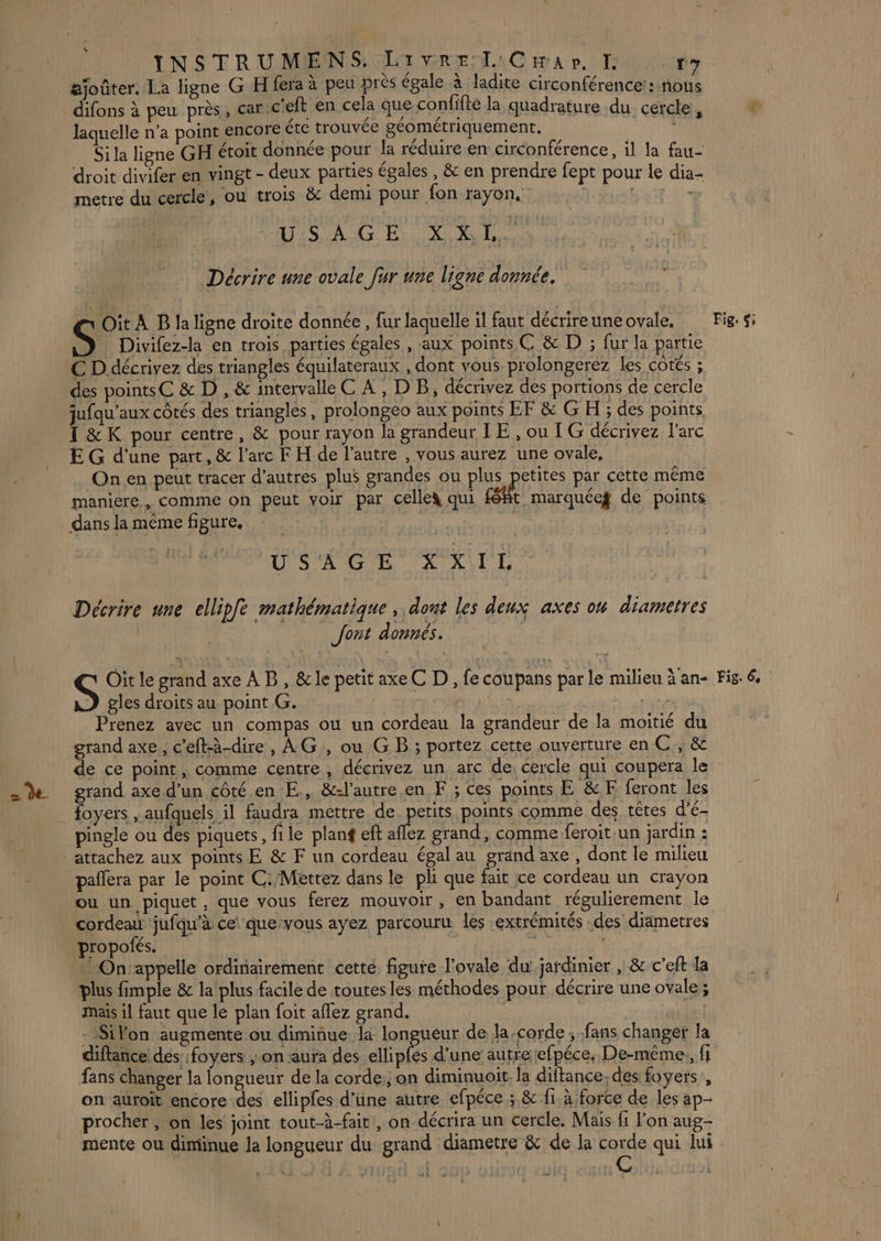 « . | NE K x ajoûter. La ligne G H fera à peu près égale à ladite circonférence:: nous LA laquelle n’a point encore étc trouvée géométriquement. Sila ligne GH étoit donnée pour la réduire en: circonférence, il la fau- droit divifer en vingt - deux parties égales , &amp; en prendre fept pour le dia- metre du cercle, ou trois &amp; demi pour fon rayon, | 2e D USAGE XX O Décrire une ovale fur une ligne donnée. Oit À B la ligne droite donnée, fur laquelle il faut décrireune ovale, S Divifez-la en trois parties égales , aux points C &amp; D ; fur la partie des pointsC &amp; D , &amp; intervalle C A, DB, décrivez des portions de cercle jufqu'aux côtés des triangles, prolongeo aux points EF &amp; G H ; des points 1 &amp; K pour centre, &amp; pour rayon la grandeur IE , ou [ G décrivez l'arc E G d'une part, &amp; l'arc F H de l’autre , vous aurez une ovale, On en peut tracer d’autres plus grandes ou plus petites par cette même maniere, comme on peut voir par celles qui féft marquéeg de points dans la même figure. | USAGE XXIL Décrire une ellipfè mathématique , dont les deux axes on diametres Jont donnés. S Oit le grand axe À B, &amp; le petit axeC D , fe coupans par le milieu à an- gles droits au point G. Mu NET Prenez avec un compas où un cordeau la grandeur de la moitié du grand axe, c’eft-à-dire , AG, ou G B ; portez cette ouverture en C ; &amp; de ce point, comme centre, décrivez un arc de; cercle qui coupera le grand axe d’un côté.en E., &amp;-l’autre.en F ; ces points E &amp;EÆ feront les foyers ,aufquels il faudra mettre de EEE points comme des têtes d’é- pingle ou des piquets, file planf eft aflez grand, comme feroitun jardin : attachez aux points E &amp; F un cordeau égal au grand axe , dont le milieu paflera par le point C:/Mettez dans le pli que fait ce cordeau un crayon ou un piquet, que vous ferez mouvoir , en bandant régulierement le cordean jufqu'à ce que-vous ayez parcouru les extrémités des diametres propofés. ns | | On'appelle ordinairement cetté figure l'ovale du jardinier , &amp; c’eft la plus fimple &amp; la plus facile de toutes les méthodes pour décrire une ovale ; mais il faut que le plan foit aflez grand. Si Von augmente ou diminue la longueur de la,corde ; fans changer la diftance des :foyers ; on aura des ellipfes d’une autre efpéce, De-même,, fi fans changer la longueur de la corde:; on diminuoit. la diftance, des foyers , on auroit encore des ellipfes d’une autre efpéce ; &amp; f1. à force de les ap procher, on les joint tout-à-fait, on décrira un cercle, Mais fi l’on aug- mente ou diminue la longueur du grand diametre &amp; de ja corde qui lui Fig. si