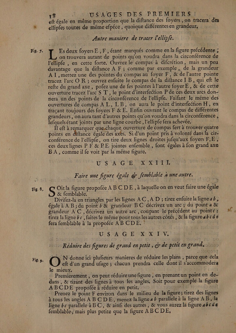 eft égale en même proportion que la diftance des foyers , on tracera des , Ï A / } : a y ellipfes toutes de même efpéce , quoique différentes en grandeur, * Autre maniere de tracer l'ellipfe. L Es deux foyers E ,F, érant marqués comme en la figure précédente ; on trouvera autant de points qu'on voudra dans la circonférence de l'ellipfe , en cette forte. Ouvrez le compas à difcrétion, mais un peu davantage que la diftance À F ; comme par exemple , de la grandeur A I , mettez une des pointes du compas au foyer F, &amp; de l’autre pointe tracez l'arc O KR ; ouvrez enfuite le compas de la diftance I B, qui eft le refte du grand axe , pofez une de fes pointes à l’autre foyerE , &amp; de cette ouverture tracez l'arc S T', le point d'interfection P de ces deux arcs don- nera un des points de la circonférence de l’ellipfe. Faifant le même des ouvertures de compas À L, LB, or aura le point d'interfection H, en traçant toujours des foyers F &amp; E. Enfin ouvrant le compas de différentes grandeurs, onaura tant d’autres points qu'on voudra dans la circonférence , lefquels étant joints par une ligne courbe, l’ellipfe fera achevée, Îl eft à remarquer que.chaque ouverture de compas fert à trouver quatre Fig. 8, Fig. 9e conférence de l’ellipfe, on tire deux lignes droites jufqu’aux foyers FE, ces deux lignes P F &amp; PE. jointes enfemble , font égales à fon grand axe B À , comme il fe voit par la même figure, DOS CA CNE RER … Faire une figure écale &amp; femblable x une autre. D &amp; femblable. | Divifez-la en triangles par les lignes AC ,A D ; tirezenfuitelalignesb, égale à A B ; du point &amp; grandeur BC décrivez un arc ; du point 4 &amp; grandeur À € ,décrivez un autre arc, coupant le précédent au pointe : tirez la ligne bc , faites le même pour touslés autres côtés , &amp; la figure4bcde fera femblable à la propofée AB CDE. 21). HE | USAGE XXI V. | - Réduire des figures de grand en petit , dde petit en grands. S Oit la figure propofée ABCDE, à laquelleon en veut faire une égale fs IN donne ici plufieurs manieres de réduire les plans , parce que cela eft d’un grand ufage ; chacun prendra celle dont il s’accommodera le mieux. | RER : Premierement , on peut réduireune figure , en prenant un point en de- dans , &amp; tirant dés lignes à tous les ‘angles. Soit pour exemple la figure Prenez le point F environ dans le milieu de la figure; tirez des lignes à tous les angles À BC DE, menez la ligne 4 D parallele à la ligne A Bla ligne bc parallele à BC, &amp; ainfi des autres, &amp; vous aurez la figure abcde femblable; mais plus petite que la figure ABCDE,